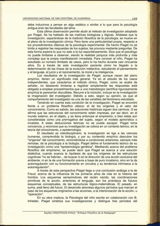 UNIVERSIDAD NACIONAL DE SAN CRISTÓBAL DE HUAMANGA                                    149

   debe inducirnos a pensar en algo estático o similar a lo que para la psicología
   antigua eran las facultades del alma.
            Esta última observación permite aludir al método de investigación adoptado
   por Piaget. Se ha hablado de las matrices biológicas y lógicas. Añádase que la
   investigación, separándose de la tradición filosófica de la psicología, se mueve en
   el plano de la investigación clínica. Pero tiene una particularidad propia, respecto a
   los procedimientos clásicos de la psicología experimental. De hecho Piaget no se
   limita a registrar las respuestas de los sujetos; las provoca mediante preguntas. De
   esta forma explora lo que no sale a la luz espontáneamente. Dice que el psicólogo
   no puede limitarse a observar, siendo la realidad psíquica más profunda y más
   compleja que la propia manifestación inmediata. Para conocer al niño, Piaget ha
   estudiado un número ilimitado de casos, pero lo ha hecho durante casi cincuenta
   años. Es a través de esta investigación paciente cómo ha llegado a la
   determinación de las líneas de la evolución intelectiva, estudiando el pensamiento
   y el lenguaje, el juicio y el razonamiento, la moral y la inteligencia.
            Los resultados de la investigación de Piaget, aunque nacen del plano
   empírico, tienen un significado más general. Ya en el estudio de los casos
   independientes, que caracteriza el método clínico, Piaget, como se acaba de
   señalar, no deseando limitarse a registrar simplemente las respuestas está
   obligado a emplear procedimientos que a una metodología científica rigurosamente
   empírica le parecerían discutibles. Recurre a la intuición, incluye en la investigación
   la imaginación del investigador. Debido a esto, según su opinión, es que el
   comportamiento del investigador es una de las variables del fenómeno estudiado.
            Teniendo en cuenta esta condición de la investigación, Piaget se encontró
   frente a un problema filosófico clásico: el de los orígenes y el valor del
   conocimiento. Como es sabido, las soluciones históricas siguen dos caminos. O se
   afirma que las estructuras del conocimiento están impresas, por así decir, en el
   mundo externo, en el objeto, y se tiene entonces el empirismo; o bien éstas son
   consideradas como una prerrogativa del sujeto, según el modelo apriorístico o
   innatista. A estas deducciones teóricas no se puede escapar. Piaget toma
   conciencia, y reconoce que su investigación se coloca en un contexto teórico, en la
   teoría del conocimiento, o epistemología.
            El resultado es interdisciplinario: la investigación se liga a las ciencias
   humanas, comprendida la biología, y por su contenido empírico descubre los
   "orígenes" del conocimiento, remontándose a condiciones anteriores, siempre más
   remotas, de la psicología a la biología. Piaget define el fundamento teórico de su
   investigación como una "epistemología genética". Meditando acerca del problema
   filosófico del empirismo, se puede decir que Piaget se acerca a una solución
   dialéctica, cuando avanza la hipótesis de que los orígenes de las estructuras
   cognitivas "no se habrían... de buscar ni en la dirección de una acción exclusiva del
   ambiente, ni en la de una formación previa a base de puro innatismo, sino en la de
   autorregulación con su funcionamiento en circuitos y su tendencia intrínseca a la
   autorregulación".
            A través de esta perspectiva Piaget llega a una conclusión análoga a la de
   Freud, acerca de la influencia de los primeros años de vida en la historia del
   hombre. Los esquemas sensomotores del recién nacido, las coordinaciones
   primitivas de la acción, anteriores al lenguaje, son los prototipos de futuros
   esquemas conceptuales, de las estructuras lógico-matemáticas. El pasado, en
   suma, está lleno del futuro. El desarrollo atraviesa algunos períodos que marcan el
   paso de los esquemas originarios a las acciones, a la interiorización de la acción, u
   "operación".
            En su obra madura, la Psicología del niño escrita en colaboración con B.
   Inhelder, Piaget sintetiza sus investigaciones y distingue tres períodos del


                Aquiles HINOSTROZA AYALA: “Enfoque Filosófico de la Pedagogía”
 