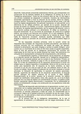 150                                UNIVERSIDAD NACIONAL DE SAN CRISTÓBAL DE HUAMANGA


  desarrollo. Cada periodo comprende subdivisiones internas, que corresponden a la
  consecución de los distintos estadios de la inteligencia. El primero es el de la
  "inteligencia sensomotora". Cubre los dos primeros años de vida. El niño llega a
  una primera modalidad de adaptación al ambiente. Coordina las informaciones
  sensoriales aprendiendo a mirar en dirección de los sonidos, aferra los objetos,
  consigue caminar. Conquista el sentido de la permanencia de las cosas, y por ello
  busca los objetos desaparecidos. De particular importancia, en este período, es la
  alternancia de los reflejos primitivos, por ejemplo de la succión, después del
  proceso de ajuste a la realidad. La succión, originariamente ligada a la sensación
  de alimento, es repetida espontáneamente, aún en ausencia del alimento, como si
  éste ejercicio pudiese anticipar a la alimentación. El reflejo se transforma en
  esquema sensomotor. Es ya una forma de aprendizaje, de control de la realidad
  externa, que produce una reducción de la tensión. Es un acto inteligente. El niño
  se comporta de tal forma que busca un efecto de su manera de actuar. Piaget
  habla de "reacciones circulares", aludiendo aquellas actividades que están
  dirigidas al exterior en previsión de una actividad que desde el exterior llegue al
  sujeto.
           En las respuestas circulares primarias, como la succión, entran las
  respuestas más complejas, las ''reacciones circulares secundarias'', que repiten las
  acciones comunes con una modificación del estado del sujeto, por ejemplo,
  mediante la alimentación, que están dirigidas a cambiar el estado biológico, como
  cuando con un movimiento de la mano el niño hace oscilar el juguete suspendido.
  Hacia el final del período de la inteligencia sensomotora las acciones son
  organizadas de tal modo que es posible alcanzar las metas. Nos acercamos a la
  conquista de la representación conceptual del comportamiento y del ambiente.
           La representación cognitiva, o interiorización, de los esquemas, se adquiere
  en el segundo periodo del desarrollo, llamado de la "inteligencia representativa".
  Se trata de una conquista gradual, que se cumple en dos momentos. Primero, en
  una fase de transición, mediante el juego el niño se adueña de la capacidad de
  fingir. En la fase de independencia de los esquemas sensomotores la acción era
  dirigida hacia un objetivo específico e insubstituible. Ahora el niño se sirve de una
  acción para representar otra. El esquema se ha hecho simbólico, es decir
  concierne al uso de una cosa en lugar de otra. Las palabras vienen al caso. Su
  función es múltiple. Hacen posible la sustitución de una acción mediante un sonido
  articulado, la indicación de significados, la expresión de estados personales.
  Además, superando las relaciones de los esquemas sensomotores, el lenguaje
  permite distinguir los objetos externos de la acción a ellos dirigida.
  Desenganchados de la acción, sacados de la situación concreta, los objetos
  pueden ser clasificados. Cada palabra: mesa, silla, juguete, etc., ya no es el objeto
  particular sino una clase de objetos con características comunes. La palabra puede
  también representar objetos desconocidos o inexistentes. Por su arbitrariedad se
  presta a la simbolización, al juego, a la construcción de una experiencia vivida sólo
  internamente.
           Esta fase del desarrollo está dominada por el egocentrismo, es decir, por un
  intercambio con la realidad dependiente del punto de vista del sujeto, y por tanto
  del animismo, de la convicción de que las prerrogativas del sujeto, por ejemplo el
  movimiento, la voluntad, pertenecen a todas las cosas. Es comprensible que la
  concepción mágica de la realidad produzca la impresión de que las cosas, nubes,
  montañas, etc., no sólo sientan y vivan como el hombre, sino de que estén hechas
  por él. Este es el artificialismo
           En la primera fase de la inteligencia representativa, de la que el
  egocentrismo, el animismo y el artificialismo son los rasgos dominantes, el niño



              Aquiles HINOSTROZA AYALA: “Enfoque Filosófico de la Pedagogía”
 