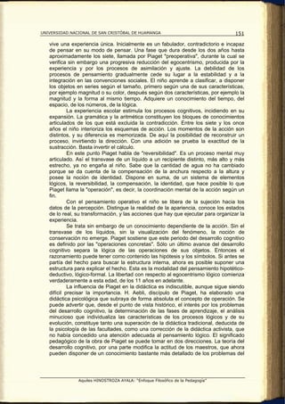 UNIVERSIDAD NACIONAL DE SAN CRISTÓBAL DE HUAMANGA                                  151

   vive una experiencia única. Inicialmente es un fabulador, contradictorio e incapaz
   de pensar en su modo de pensar. Una fase que dura desde los dos años hasta
   aproximadamente los siete, llamada por Piaget "preoperativa", durante la cual se
   verifica sin embargo una progresiva reducción del egocentrismo, producida por la
   experiencia y por los procesos de asimilación y ajuste. La debilidad de los
   procesos de pensamiento gradualmente cede su lugar a la estabilidad y a la
   integración en las convenciones sociales. El niño aprende a clasificar, a disponer
   los objetos en series según el tamaño, primero según una de sus características,
   por ejemplo magnitud o su color, después según dos características, por ejemplo la
   magnitud y la forma al mismo tiempo. Adquiere un conocimiento del tiempo, del
   espacio, de los números, de la lógica.
            La experiencia escolar estimula los procesos cognitivos, incidiendo en su
   expansión. La gramática y la aritmética constituyen los bloques de conocimientos
   articulados de los que está excluida la contradicción. Entre los siete y los once
   años el niño interioriza los esquemas de acción. Los momentos de la acción son
   distintos, y su diferencia es memorizada. De aquí la posibilidad de reconstruir un
   proceso, invirtiendo la dirección. Con una adición se prueba la exactitud de la
   sustracción. Basta invertir el cálculo.
            En este punto Piaget habla de "reversibilidad". Es un proceso mental muy
   articulado. Así el transvase de un líquido a un recipiente distinto, más alto y más
   estrecho, ya no engaña al niño. Sabe que la cantidad de agua no ha cambiado
   porque se da cuenta de la compensación de la anchura respecto a la altura y
   posee la noción de identidad. Dispone en suma, de un sistema de elementos
   lógicos, la reversibilidad, la compensación, la identidad, que hace posible lo que
   Piaget llama la "operación", es decir, la coordinación mental de la acción según un
   fin.
            Con el pensamiento operativo el niño se libera de la sujeción hacia los
   datos de la percepción. Distingue la realidad de la apariencia, conoce los estados
   de lo real, su transformación, y las acciones que hay que ejecutar para organizar la
   experiencia.
            Se trata sin embargo de un conocimiento dependiente de la acción. Sin el
   transvase de los líquidos, sin la visualización del fenómeno, la noción de
   conservación no emerge. Piaget sostiene que este periodo del desarrollo cognitivo
   es definido por las "operaciones concretas". Sólo un último avance del desarrollo
   cognitivo separa la lógica de las operaciones de sus objetos. Entonces el
   razonamiento puede tener como contenido las hipótesis y los símbolos. Si antes se
   partía del hecho para buscar la estructura interna, ahora es posible suponer una
   estructura para explicar el hecho. Esta es la modalidad del pensamiento hipotético-
   deductivo, lógico-formal. La libertad con respecto al egocentrismo lógico comienza
   verdaderamente a esta edad, de los 11 años en adelante.
            La influencia de Piaget en la didáctica es indiscutible, aunque sigue siendo
   difícil precisar la importancia. H. Aebli, discípulo de Piaget, ha elaborado una
   didáctica psicológica que subraya de forma absoluta el concepto de operación. Se
   puede advertir que, desde el punto de vista histórico, el interés por los problemas
   del desarrollo cognitivo, la determinación de las fases de aprendizaje, el análisis
   minucioso que individualiza las características de los procesos lógicos y de su
   evolución, constituye tanto una superación de la didáctica tradicional, deducida de
   la psicología de las facultades, como una corrección de la didáctica activista, que
   no había concedido una atención adecuada al pensamiento lógico. El significado
   pedagógico de la obra de Piaget se puede tomar en dos direcciones. La teoría del
   desarrollo cognitivo, por una parte modifica la actitud de los maestros, que ahora
   pueden disponer de un conocimiento bastante más detallado de los problemas del




               Aquiles HINOSTROZA AYALA: “Enfoque Filosófico de la Pedagogía”
 