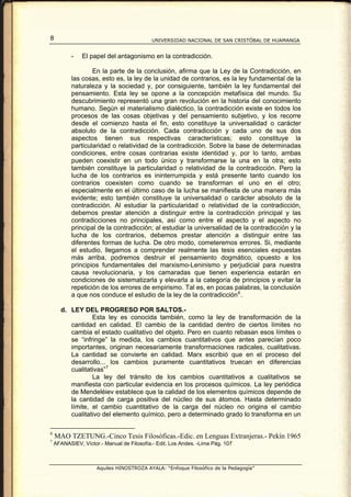 8                                           UNIVERSIDAD NACIONAL DE SAN CRISTÓBAL DE HUAMANGA


           -   El papel del antagonismo en la contradicción.

                   En la parte de la conclusión, afirma que la Ley de la Contradicción, en
           las cosas, esto es, la ley de la unidad de contrarios, es la ley fundamental de la
           naturaleza y la sociedad y, por consiguiente, también la ley fundamental del
           pensamiento. Esta ley se opone a la concepción metafísica del mundo. Su
           descubrimiento representó una gran revolución en la historia del conocimiento
           humano. Según el materialismo dialéctico, la contradicción existe en todos los
           procesos de las cosas objetivas y del pensamiento subjetivo, y los recorre
           desde el comienzo hasta el fin, esto constituye la universalidad o carácter
           absoluto de la contradicción. Cada contradicción y cada uno de sus dos
           aspectos tienen sus respectivas características; esto constituye la
           particularidad o relatividad de la contradicción. Sobre la base de determinadas
           condiciones, entre cosas contrarias existe identidad y, por lo tanto, ambas
           pueden coexistir en un todo único y transformarse la una en la otra; esto
           también constituye la particularidad o relatividad de la contradicción. Pero la
           lucha de los contrarios es ininterrumpida y está presente tanto cuando los
           contrarios coexisten como cuando se transforman el uno en el otro;
           especialmente en el último caso de la lucha se manifiesta de una manera más
           evidente; esto también constituye la universalidad o carácter absoluto de la
           contradicción. Al estudiar la particularidad o relatividad de la contradicción,
           debemos prestar atención a distinguir entre la contradicción principal y las
           contradicciones no principales, así como entre el aspecto y el aspecto no
           principal de la contradicción; al estudiar la universalidad de la contradicción y la
           lucha de los contrarios, debemos prestar atención a distinguir entre las
           diferentes formas de lucha. De otro modo, cometeremos errores. Si, mediante
           el estudio, llegamos a comprender realmente las tesis esenciales expuestas
           más arriba, podremos destruir el pensamiento dogmático, opuesto a los
           principios fundamentales del marxismo-Leninismo y perjudicial para nuestra
           causa revolucionaria, y los camaradas que tienen experiencia estarán en
           condiciones de sistematizarla y elevarla a la categoría de principios y evitar la
           repetición de los errores de empirismo. Tal es, en pocas palabras, la conclusión
           a que nos conduce el estudio de la ley de la contradicción 6 .

      d. LEY DEL PROGRESO POR SALTOS.-
                 Esta ley es conocida también, como la ley de transformación de la
         cantidad en calidad. El cambio de la cantidad dentro de ciertos límites no
         cambia el estado cualitativo del objeto. Pero en cuanto rebasan esos límites o
         se “infringe” la medida, los cambios cuantitativos que antes parecían poco
         importantes, originan necesariamente transformaciones radicales, cualitativas.
         La cantidad se convierte en calidad. Marx escribió que en el proceso del
         desarrollo... los cambios puramente cuantitativos truecan en diferencias
         cualitativas” 7
                 La ley del tránsito de los cambios cuantitativos a cualitativos se
         manifiesta con particular evidencia en los procesos químicos. La ley periódica
         de Mendeléiev establece que la calidad de los elementos químicos depende de
         la cantidad de carga positiva del núcleo de sus átomos. Hasta determinado
         límite, el cambio cuantitativo de la carga del núcleo no origina el cambio
         cualitativo del elemento químico, pero a determinado grado lo transforma en un

6
    MAO TZETUNG.-Cinco Tesis Filosóficas.-Edic. en Lenguas Extranjeras.- Pekín 1965
7
    AFANASIEV, Víctor.- Manual de Filosofía.- Edit. Los Andes. -Lima Pág. 107



                     Aquiles HINOSTROZA AYALA: “Enfoque Filosófico de la Pedagogía”
 