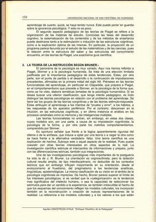 152                                  UNIVERSIDAD NACIONAL DE SAN CRISTÓBAL DE HUAMANGA


   aprendizaje de cuanto, quizá, se haya tenido nunca. Este puede poner en guardia
   sobre la ignorancia psicológica. Y esto no es poco.
           El segundo aspecto pedagógico de las teorías de Piaget se refiere a la
   organización de las materias de estudio. Conocidas las fases del desarrollo
   cognitivo, la sistematización de los contenidos y de los métodos de enseñanza
   puede destinarse tanto a la estimulación o inducción de las estructuras cognitivas,
   como a la explicación óptima de las mismas. En particular, la proyección de un
   programa parece fecunda por el estudio de las matemáticas y de las ciencias, pues
   la relación entre la estructura del saber y las estructuras del conocimiento
   encuentra, en las teorías de Piaget, una exactísima guía científica.


2. LA TEORÍA DE LA INSTRUCCIÓN SEGÚN BRUNER.-
            El panorama de la psicología es muy variado. Aquí nos hemos referido a
   Piaget, Skinner y a la psicología humanista. Se trata de una elección limitada
   justificada por la importancia pedagógica de estas tendencias. Estas, por otra
   parte, son el punto de partida o el desarrollo o la continuación de impostaciones
   precedentes, afirmadas en la primera mitad del siglo XX. Piénsese en las teorías
   funcionalistas del aprendizaje, en particular en Claparéde, que prepara a Piaget,
   en el comportamentismo que precede a Skinner, en la psicología de la forma que,
   como se ha visto, elabora temáticas tomadas de la psicología humanística. Si se
   desea buscar una ulterior clasificación, que tenga interés pedagógico, es lícito
   distinguir las teorías psicológicas en relación con el problema del aprendizaje. Se
   tiene así los grupos de las teorías congnitivas y de las teorías estimulo-respuesta.
   Estas atribuyen el aprendizaje a los intentos de "prueba y error", a los hábitos, a
   las respuestas de los aparatos periféricos. Por el contrario, descansan en la
   intuición, en las estructuras cognitivas, y en último instancia el análisis en los
   procesos cerebrales como la memoria y las inteligencias múltiples.
            Las teorías funcionalistas no entran, sin embargo, en estas dos clases,
   cuyos modelos son, por una parte, a causa de su impostación cognitivista, la
   psicología de la forma, y por otra parte los instintos comportamentismos,
   comprendido por Skinner.
            Es oportuno señalar que frente a la lógica aparentemente rigurosa del
   dilema o de la antítesis, que induce a optar por una teoría o a negar la otra como
   se hace frente a la alternativa verdadero- falso. Una teoría científica es una
   explicación de hechos. Subraya este o aquel aspecto de la realidad. Pues puede
   coexistir con otras teorías interesadas en otros aspectos de lo real. La
   investigación científica estimula el intercambio de informaciones y prepara, junto
   con las diferenciaciones teóricas, también sus integraciones.
            Una de las investigaciones psicológicas más importantes de la postguerra
   ha sido la de J. R. Bruner. La orientación es cognoscitivista, pero la dotación
   cultural resulta amplia, de tipo interdisciplinario, no deducible de los contextos
   teóricos que sin embargo influyen mayormente en su orientación, desde el
   evolucionismo al fruedismo, del pragmatismo a las tendencias analíticas,
   lingüísticas, epistemológicas. La misma clasificación de su visión en el ámbito de la
   psicología cognitivista es imprecisa. De hecho, Bruner parece superar el límite de
   los intereses psicológicos; si es verdad que la «categorización» es la tendencia
   mas significativa del intelecto humano, o sea la capacidad de seleccionar los
   estímulos para dar un sentido a la experiencia, es también indiscutible el hecho de
   que los esquemas del conocimiento reflejan los modelos culturales, los incorporan
   también en la reconstrucción o creación de nuevas representaciones de la
   realidad. La referencia a los modelos culturales y a los valores a los que están



                Aquiles HINOSTROZA AYALA: “Enfoque Filosófico de la Pedagogía”
 
