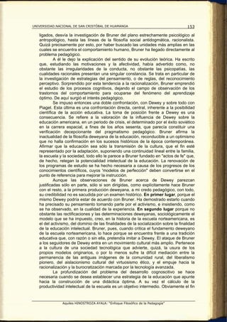 UNIVERSIDAD NACIONAL DE SAN CRISTÓBAL DE HUAMANGA                                    153

   ligados, desvía la investigación de Bruner del plano estrechamente psicológico al
   antropológico, hasta las líneas de la filosofía social antidogmática, racionalista.
   Quizá precisamente por esto, por haber buscado las unidades más amplias en las
   cuales se encuentra el comportamiento humano, Bruner ha llegado directamente al
   problema pedagógico.
            A él le dejo la explicación del sentido de su evolución teórica. Ha escrito
   que, estudiando las motivaciones y la afectividad, había advertido como, no
   obstante las irregularidades de la conducta, no obstante las psicopatías, las
   cualidades racionales presentan una singular constancia. Se trata en particular de
   la investigación de estrategias del pensamiento, o de reglas, del reconocimiento
   perceptivo. Sorprendido por esta tendencia a la racionalización, Bruner emprendió
   el estudio de los procesos cognitivos, dejando el campo de observación de los
   trastornos del comportamiento para ocuparse del fenómeno del aprendizaje
   óptimo. De aquí surgió el interés pedagógico.
            Se impuso entonces una doble confrontación, con Dewey y sobre todo con
   Piaget. Esta última es una confrontación directa, central, inherente a la posibilidad
   científica de la acción educativa. La toma de posición frente a Dewey es una
   consecuencia. Se refiere a la valoración de la influencia de Dewey sobre la
   educación americana, en un periodo de crisis, el determinado por el éxito soviético
   en la carrera espacial, a fines de los años sesenta, que parecía constituir una
   verificación decepcionante del pragmatismo pedagógico. Bruner afirma la
   inactualidad de la filosofía deweyana de la educación, reconducible a un optimismo
   que no halla confirmación en los sucesos históricos de la época contemporánea.
   Afirmar que la educación sea sólo la transmisión de la cultura, que el fin esté
   representado por la adaptación, suponiendo una continuidad lineal entre la familia,
   la escuela y la sociedad, todo ello le parece a Bruner fundado en "actos de fe" que,
   de hecho, relegan la potencialidad intelectual de la educación. La renovación de
   los programas de estudio se ha hecho necesaria a causa de los progresos de los
   conocimientos científicos, cuyos 'modelos de perfección" deben convertirse en el
   punto de referencia para mejorar la instrucción.
            Aunque las observaciones de Bruner acerca de Dewey parezcan
   justificadas sólo en parte, sólo si son dirigidas, como explícitamente hace Bruner
   con el resto, a la primera producción deweyana, a mi credo pedagógico, con todo,
   su credibilidad no es sacudida por un examen histórico. En primer lugar, porque el
   mismo Dewey podría estar de acuerdo con Bruner. Ha demostrado estarlo cuando
   ha precisado su pensamiento tomando parte por el activismo, e insistiendo, como
   se ha observado, en la cualidad de la experiencia. En segundo lugar porque no
   obstante las rectificaciones y las determinaciones deweyanas, sociológicamente el
   modelo que se ha impuesto, creo, en la historia de la escuela norteamericana, es
   el del activismo, del dominio de las finalidades de la socialización sobre la finalidad
   de la educación intelectual. Bruner, pues, cuando critica el fundamento deweyano
   de la escuela norteamericana, lo hace porque se encuentra frente a una tradición
   educativa que, con razón o sin ella, pretendía imitar a Dewey. El ataque de Bruner
   a los seguidores de Dewey entra en un movimiento cultural más amplio. Pertenece
   a la cultura de una sociedad tecnológica que advierte, quizá, la usura de los
   propios modelos originarios, o por lo menos sufre la difícil mediación entre la
   permanencia de las antiguas imágenes de la comunidad rural, del liberalismo
   pionero, del aislacionismo cultural del virtuosismo ético, y el empuje hacia la
   racionalización y la burocratización marcada por la tecnología avanzada.
            La profundización del problema del desarrollo cognoscitivo se hace
   necesaria cuando se desea establecer una estrategia de la educación que apunte
   hacia la construcción de una didáctica óptima. A su vez el cálculo de la
   productividad intelectual de la escuela es un objetivo intermedio. Obviamente el fin


                Aquiles HINOSTROZA AYALA: “Enfoque Filosófico de la Pedagogía”
 