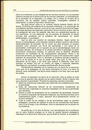 154                                UNIVERSIDAD NACIONAL DE SAN CRISTÓBAL DE HUAMANGA


  último es la eficiencia, el uso inteligible de los recursos humanos, en una situación
  histórica marcada por la disminución de los recursos materiales. La racionalización
  de la educación es la respuesta a un peligro, por lo menos en el plano de la
  conciencia. De los posibles motivos profundos, investigables mediante la
  especulación, no viene al caso hacer mención aquí.
          Así pues Bruner actúa en un contexto cultural bastante distinto del de
  Dewey. El dominio del problema de la educación intelectual, y la construcción de
  una didáctica científica, imponen, como se ha visto, la lectura de la obra de Piaget,
  el principal estudioso del desarrollo cognoscitivo. Bruner reconoce el gran valor de
  la investigación del suizo. No obstante, ésta tiene una característica peculiar: es
  una descripción, no una explicación, de los procesos de desarrollo. El interés
  principal está constituido por el problema del conocimiento. Un interés
  epistemológico, no psicológico.
          Aquí se abre una cuestión de naturaleza histórica. Según opinión de
  Bruner, la sicopedagogía, como disciplina científica dirigida a guiar la vida práctica
  desdichadamente ha fracasado. Se ha creído que para proyectar un proceso
  educativo fuera suficiente una teoría del aprendizaje y una teoría de la
  personalidad, confirmando así el supuesto de que la psicopedagogía fuese una
  psicología aplicada. Sin embargo en la práctica educativa la psicología no podía
  proporcionar indicaciones precisas, en particular para la didáctica. Mostraba
  únicamente los resultados de las investigaciones descriptivas. Aludía a las
  situaciones de hecho, por ejemplo a la edad en la que el niño alcanza este o aquel
  esquema de pensamiento. Pero no afrontaba el problema educativo especifico,
  que es el de pensar en lo que se puede hacer para guiar al niño hacia la
  adquisición de las ideas, y por tanto para acelerar el desarrollo. Este vacío
  operativo se llenaba mal con un montón de reglas e instancias didácticas
  trasmitidas por una tradición no avalada científicamente. Bruner escribe:
          Permanecemos afectados por la ausencia de una teoría de la instrucción
  como guía de la pedagogía, de una teoría prescriptiva en torno a la forma de
  alcanzar varios resultados. Una teoría neutra respecto a los fines, pero que agota
  los medios.

         Bruner ha esbozado una teoría de la instrucción. Esta se refiere al modo
  con el que se aprende mejor aquello que se quiere enseñar, tiende a mejorar más
  que a describir el aprendizaje". Presenta los siguientes requisitos esenciales:
  1) Define las experiencias adecuadas para desarrollar las predisposiciones hacia
     el aprendizaje.
  2) Indica las "estructuras óptimas" de los conocimientos, simplificando las
     informaciones y ligándolas en conjuntos manejables a fin de que el aprendizaje
     sea más eficaz.
  3) Expone el orden de presentación de los contenidos del aprendizaje, teniendo
     en cuenta la progresión del desarrollo intelectual, que atraviesa las fases de la
     "representación activa", o mejor, "ejecutiva" de la representación "icónica", en
     fin de la "simbólica".
  4) Traza el cuadro de los castigos y de las recompensas según su sucesión
     pedagógica, previendo por ejemplo el paso de las recompensas extrínsecas,
     como lo es el elogio, a las intrínsecas, como la recompensa por la solución de
     los problemas.

         Se perfila así, en la obra de Bruner, una racionalización de la enseñanza
  que en plano histórico prosigue en la línea de aquella literatura pedagógica,
  interesada en la teoría de la instrucción, que ha tenido en Herbart, en el pasado, el



              Aquiles HINOSTROZA AYALA: “Enfoque Filosófico de la Pedagogía”
 