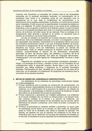 UNIVERSIDAD NACIONAL DE SAN CRISTÓBAL DE HUAMANGA                                   155

   momento más importante. La diversidad del contexto está en las necesidades
   producidas por la sociedad tecnológica avanzada. La racionalización de la
   enseñanza hace frente a la necesidad social de una educación para la
   competencia sin la cual, dada la multiplicación de conocimientos, y la
   diferenciación de los papeles profesionales, la previsión y el control de los eventos
   serían imposibles. Si sólo se guía por la espontaneidad, la sociedad tecnológica se
   dirige a la catástrofe. El control concierne tanto al uso social de las profesiones
   específicas, como en general, al dominio de la dinámica cultural. Ya que el hombre
   que vive en la sociedad tecnológica tiene ante sí la incesante transformaci6n de la
   ciencia, de la técnica, del orden social, de las creencias. Para no naufragar en la
   desesperación debe aprender a penetrar en el cambio. La "educación para el
   cambio" se convierte en una de las metas principales.
           De aquí la variedad y la extensión de la acción educativa. Esta se refiere
   para Bruner, tanto a las habilidades manuales, a la visión, a la imaginación, como a
   las capacidades más elevadas. Colocándose en la perspectiva teórica que busca
   las constantes del fenómeno cultural, o por usar el lenguaje filosófico, las formas,
   recomienda la reelaboración de los contenidos de la enseñanza, basadas en las
   disciplinas que incluye, como las matemáticas, la poesía, las ciencias del
   comportamiento. Estas en realidad enriquecen la dotación cultural del hombre
   moderno, proporcionándole el dominio de las dimensiones conceptuales
   esenciales, es decir, del discurso lógico, del metafórico e inventiva, del de la
   diversidad de perspectivas culturales. Son éstos los "lenguajes estructurales",
   "metalenguajes" a los que están ligadas las "metacapacidades" de prever y dirigir
   el cambio.
           Integrando los resultados de los conocimientos psicológicos atribuibles a
   Piaget, a la psicología de la forma, y también a Freud, con los resultados de sus
   investigaciones sobre el desarrollo cognitivo, Bruner llega a una visión de la
   educación que refleja problemas y exigencias de la sociedad tecnológica
   avanzada. Precisamente por esto, escoltado por su proyecto de una teoría de la
   instrucción, se ha dedicado a la preparación de programas de enseñanza para la
   renovación de los estudios escolares.


3. METAS DE DISEÑO DEL APRENDIZAJE CONSTRUCTIVISTA.-
          Los diseñadores de los ambientes de aprendizaje constructivista trabajan
   con metas pedagógicas:
   1) Proveer experiencia para el proceso de construcción de conocimientos. Los
      alumnos asumen responsabilidad primaria en la determinación de los temas o
      subtemas, en la determinación de la secuencia de objetivos, los métodos de
      cómo aprender, y las estrategias o métodos de solución de problemas. El papel
      del profesor es de facilitador del proceso de aprendizaje.
   2) Proveer experiencia y apreciación por múltiples perspectivas. Los problemas
      en el mundo verdadero rara vez tienen un enfoque lineal o una solución recta.
      Hay maneras múltiples en el pensar y la solución de problemas. Los
      estudiantes deben comprometerse en las actividades que les permita valorar
      alternativas de solución a problemas, como medio de probar y enriquecer su
      comprensión.
   3) Promover el aprendizaje en contextos realistas y pertinentes. La mayor parte
      de aprendizaje ocurre dentro de la escuela, en este medio los educadores
      quitan el "ruido" de la verdadera vida, desde la actividad de aprender. Por
      ejemplo, las palabras con que se expresan los problemas en los libros de
      matemática rara vez se relacionan con los tipos de problemas encontrados en
      la vida real. El resultado es la poca capacidad de los estudiantes para transferir


                Aquiles HINOSTROZA AYALA: “Enfoque Filosófico de la Pedagogía”
 