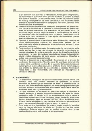 156                                  UNIVERSIDAD NACIONAL DE SAN CRISTÓBAL DE HUAMANGA


        lo que aprenden en la escuela a la vida cotidiana. Para superar este problema,
        los diseñadores de currículum deben procurar mantener el contexto auténtico
        de la tarea de aprender. Los educadores deben conectar los problemas dentro
        del "ruido" y complejidad que los rodea fuera del aula. Los estudiantes deben
        aprender a imponer el orden sobre la complejidad y el "ruido", ubicando como
        núcleo la solución de problemas.
   4)   Fomentar titularidad del alumno que se expresa en el proceso del aprendizaje.
        Esto coloca al estudiante en el centro en la construcción de su aprendizaje.
        Antes, el profesor determinaba qué aprenderían los estudiantes; ahora, los
        estudiantes juegan un papel preponderante en la identificación de sus temas y
        sus direcciones, así como también sus metas y objetivos. En esta estructura, el
        profesor actúa como un consultor o quien ayuda a los estudiantes quienes
        aprenden planeando sus objetivos.
   5)   Promover el aprendizaje en la experiencia social. El desarrollo intelectual se
        influye significativamente mediante las interacciones sociales. Así, el
        aprendizaje debe reflejar la colaboración entre profesores y alumnos, y entre
        los mismos estudiantes.
   6)   Fomentar el uso de múltiples modos de representación. La comunicación oral y
        escrita son las dos formas más comunes de transmitir conocimientos en
        escenas educativas. Sin embargo, aprender con las dos únicas formas limita la
        comunicación y la visión del mundo de los estudiantes. Los currículos deberían
        adoptar medios adicionales, tal como vídeos, computadoras, fotografías y
        audios, para enriquecer sus experiencias.
   7)   Fomentar el desarrollo de la personalidad y la conciencia en el proceso de
        construcción de conocimientos. Una idea clave del aprendizaje constructivista
        es saber cómo aprendemos nosotros. Es la capacidad de los estudiantes para
        explicar por qué o cómo ellos resuelven un problema de una manera segura;
        para analizar su construcción de conocimientos y procesos. Cunningham
        (1993) llama a ésta "reflexividad", una extensión de metacognición o
        actividades reflexivas.


4. JUICIO CRÍTICO.-
   a. Las siete metas pedagógicas de los diseñadores constructivistas ofrecen una
      estructura sólida para construir ambientes de aprendizaje. Al diseñar
      actividades de aprendizaje que satisfacen las metas, el diseñador hace un
      esfuerzo para poner la teoría en la práctica, las metas pedagógicas constituyen
      una única estructura. El diseñador debe esforzarse en traducir estas metas en
      actividades reales para lograr la creatividad.
   b. Los tipos diferentes de ambientes de aprendizaje obligan al diseñador a
      concebir estrategias y métodos instructivos diferentes para lograr las metas
      pedagógicas vivas. Por ejemplo, el PDL (el ambiente virtual) dirige su meta a la
      colaboración en la construcción de un sistema público de nexos y acotaciones
      que son accesibles a todos los alumnos. SOCRATES (un ambiente de aula)
      dirige su meta a la colaboración, cara –a - cara, comunicación nominal entre el
      grupo y los miembros individuales, y entre el grupo y el instructor.
   c. Como se lee las otras descripciones del proyecto en esta exposición, se refleja
      como los diversos elementos del diseño son dirigidos por las siete metas
      pedagógicas. Estamos seguros que se pueden encontrar otras formas
      creativas de cómo poner en la práctica, la teoría propuesta.




                Aquiles HINOSTROZA AYALA: “Enfoque Filosófico de la Pedagogía”
 
