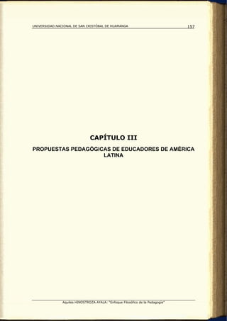 UNIVERSIDAD NACIONAL DE SAN CRISTÓBAL DE HUAMANGA                               157




                               CAPÍTULO III
PROPUESTAS PEDAGÓGICAS DE EDUCADORES DE AMÉRICA
                    LATINA




               Aquiles HINOSTROZA AYALA: “Enfoque Filosófico de la Pedagogía”
 