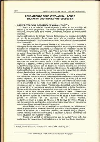 158                                        UNIVERSIDAD NACIONAL DE SAN CRISTÓBAL DE HUAMANGA


                 PENSAMIENTO EDUCATIVO ANÍBAL PONCE
                    EDUCACIÓN DOCTRINARIA Y METODOLÓGICA


1. BREVE REFERENCIA BIOGRÁFICA DE ANÍBAL PONCE 41 .-
           Nació el 6 de junio de 1898 en Argentina y dedicó su vida al trabajo, el
   estudio y las ideas progresistas. Fue escritor, psicólogo, profesor, conferencista,
   ensayista, intérprete serio de la reforma Universitaria, estudioso del materialismo
   dialéctico.
   Alumno sobresaliente del Colegio Nacional de Buenos Aires, consiguió la medalla
   de oro de su promoción. Cursó hasta tercer año de medicina, donde fue
   injustamente aplazado y por lo que interrumpió su carrera formal, despreciando el
   título universitario.
           Discípulo de José Ingenieros, conoce a su maestro en 1918, colabora y
   codirige la revista de Filosofía. Se le nombra profesor de psicología en el Instituto
   Nacional del profesorado Secundario. Es colaborador de “Nosotros”, revista de
   Criminología, Psiquiatría y Medicina Legal. Viaja a Europa en 1926 y 1929 y sufre
   su primer deslumbramiento con París, la ciudad revolucionaria del siglo XIX.
   En 1936, cuando su figura estaba en pleno crecimiento, una conjura cuya
   responsabilidad no estaba comprobado, fue destituido de su cargo docente. Piensa
   en el exilio como solución temporal, y a principios de 1937 se dirige a México,
   entonces país clave de América Latina. La nación azteca le abre sus puertas,
   regresa a la docencia, escribe y publica en diarios y revistas y daba conferencias.
   Aníbal Ponce supo cumplir con los deberes de maestro moderno, que el mismo
   había detallado en algunas de sus páginas más famosas: “la responsabilidad del
   intelectual frente a los temas de su tiempo y de su mundo, la severidad del método
   elegido, la valentía de escribir contra los que pueden proscribir”.
           Sobre las relaciones entre la reforma Universitaria y la política, sus páginas
   son definitorias, marcan el paso de una concepción sobre la democracia proletaria,
   todavía imprecisa, a la fe y la razón en el socialismo del futuro que el autor
   esperaba con seguridad. El 19 de mayo de 1928, en una conferencia pronunciada
   en la Universidad de La Plata, decía sobre el movimiento reformista y sus
   vinculaciones con la realidad social: “Reintegrada a la realidad social, la Reforma
   se convertirá en la más segura garantía de la Universidad y de los Estudiantes.
   Rejuvenecida sin cesar por la inquietud de la sangre moza, la Universidad podrá
   llegar a ser el vigía siempre alerta de la conciencia social; colaboradores
   responsables en el gobierno de la Universidad, los estudiantes aprenderán que no
   se es defensor legítimo de la reforma cuando no se ocupa al mismo tiempo un
   puesto de combate en las izquierdas de la política mundial”.
   Aníbal Ponce muere a la edad de 40 años, el 18 de mayo de 1938 en México a
   raíz de un accidente que le produjo lesiones internas no advertidas en los primeros
   exámenes médicos que practicaron oportunamente.
           Aníbal Ponce, es uno de los investigadores prominentes de Latinoamérica,
   desde el punto de vista marxista – leninista que analizó la educación en general,
   desde la educación en la comunidad primitiva, del hombre antiguo (Esparta,
   Atenas y Roma) de la educación feudal y la educación burguesa, planteando una
   nueva educación para nuestros tiempos.
           Parece una verdad sin contradicciones que fue Aníbal Ponce, entre los
   adelantados del marxismo en América Latina, a la par que José Carlos Mariátegui.


41
     PONCE, Aníbal.- Educación y lucha de clases. Edit. PAIDOS. 1975. Pág. 205



                     Aquiles HINOSTROZA AYALA: “Enfoque Filosófico de la Pedagogía”
 