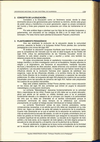 UNIVERSIDAD NACIONAL DE SAN CRISTÓBAL DE HUAMANGA                                   159


2. CONCEPTO DE LA EDUCACIÓN.-
          Considera a la Educación como un fenómeno social, donde la clase
   dominante educa a las generaciones para mantener su dominio, donde cada grupo
   de poder educa y transforma a la joven generación, según su propia concepción
   del mundo y línea para preparar sus sucesores con miras de mantenerse en el
   poder.
          Por este análisis llega a plantear que los hijos de los grandes burgueses y
   gobernantes, son educados en los colegios de élite o en el mejor caso en el
   extranjero. Por esta misma razón plantea la Educación Popular y doctrinaria


3. PLANTEAMIENTO PEDAGÓGICO
           Una vez analizado la evolución de la educación desde la comunidad
   primitiva, pasando la feudal y la burguesa Aníbal Ponce plantea dos corrientes
   pedagógicas a los inicios del siglo XIX.
           Al analizar la educación burguesa triunfante para formar individuos aptos
   para la competencia del mercado que ha sido el ideal burgués de los finales del
   siglo XVIII, critica los planteamientos de las “Grandes Escuelas” donde los
   maestros no solo deben enseñar a leer y escribir y contar, sino también los
   deberes propios de las clases populares.
           En estas circunstancias donde el capitalismo incorporaba a sus planes el
   trabajo científico y la libre investigación como en el feudalismo, llevaba adjuntos la
   religión y el dogmatismo, era favorecer al oscurantismo, mediante escuelas
   técnicas y laboratorios de altos estudios, desde entonces una condición vital para
   el capitalismo. Las escuelas tradicionales, ni siquiera las que habían nacido bajo la
   influencia directa de la revolución francesa eran capaces de satisfacer esa
   exigencia. Lejos de las influencias oficiales, a la sombra misma de las fábricas
   como frutos directos de la iniciativa privada, empezaron a aparecer las escuelas
   politécnicas. En ellas, la burguesía del siglo XIX prepara los cuadros de sus peritos
   industriales como las escuelas de comercio del siglo XVI, habían sido preparados
   los cuadros de sus peritos mercantiles.
           Bajo este análisis dialéctico Aníbal Ponce plantea como nueva educación
   en los inicios del siglo XX dos corrientes que entran en pugna la educación
   metodológica y la educación doctrinaria.
           La corriente “Metodológica” descansa fundamentalmente en la actividad
   libre y espontánea de los niños. Puesto que el niño debe ser su propio educador,
   abría que abrirle en tal sentido un crédito ilimitado pero si es el postulado
   fundamental elevado a la categoría de un principio con respeto a la personalidad
   del niño que no debe ser entendida en el sentido individualista porque la
   orientación dominante de estos tiempos es la (didáctica) que consiste
   precisamente, en sustituir el trabajo escolar individual por el trabajo colectivo.
           La corriente “Doctrinaria” extrae de esos mismos postulados, ciertas
   consecuencias necesarias, si se admite que el niño debe ser respetado en su más
   íntimo ser, lógico es obtener de parte del estado la autonomía de la enseñanza.
   Cuanto más claramente se ve que el sentido de la educación es autónomo, tanto
   más se estructurará la escuela del estado, no solo en el grado universitario sino en
   todos los grados en formas de administración que aseguren la educación frente a
   la presión espiritual de los poderes del estado. La escuela es la negación de todo
   partido y de toda secta, es la negación de toda iglesia y de todo dogma porque la
   escuela es la vida del espíritu y el espíritu vive en la plenitud de su libertad.
           Para el catolicismo, la iglesia es la boca nunca enmudecida de la divinidad
   así la escuela debe ser el órgano del espíritu humano mediante el cual expresa


                Aquiles HINOSTROZA AYALA: “Enfoque Filosófico de la Pedagogía”
 
