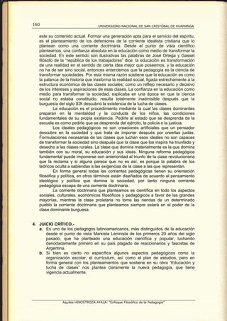 160                                 UNIVERSIDAD NACIONAL DE SAN CRISTÓBAL DE HUAMANGA


   este su contenido actual. Formar una generación apta para el servicio del espíritu,
   es el planteamiento de los defensores de la corriente idealista cristiana que lo
   plantean como una corriente doctrinaria. Desde el punto de vista científico
   planteamos, una confianza absoluta en la educación como medio de transformar la
   sociedad. En este sentido son ilustrativas las palabras de José Ortega y Gasset
   filósofo de la “república de los trabajadores” dice: la educación es transformación
   de una realidad en el sentido de cierta idea mejor que poseemos, y la educación
   no ha de ser sino social, entonces entendemos que la pedagogía es la ciencia de
   transformar sociedades. Por esta misma razón sostiene que la educación es como
   la palanca de la historia que trasforma la realidad social, ligada estrechamente a la
   estructura económica de las clases sociales; como un reflejo necesario y decisivo
   de los intereses y aspiraciones de esas clases, La confianza en la educación como
   medio para transformar la sociedad, explicaba en una época en que la ciencia
   social no estaba constituido, resulta totalmente inadmisible después que la
   burguesía del siglo XIX descubrió la existencia de la lucha de clases.
            La educación es el procedimiento mediante la cual las clases dominantes
   preparan en la mentalidad y la conducta de los niños, las condiciones
   fundamentales de su propia existencia. Pedirle al estado que se desprenda de la
   escuela es como pedirle que se desprenda del ejército, la policía o la justicia.
            Los ideales pedagógicos no son creaciones artificiales que un pensador
   descubre en la sociedad y que trata de imponer después por creerlas justas.
   Formulaciones necesarias de las clases que luchan esos ideales no son capaces
   de transformar la sociedad sino después que la clase que los inspira ha triunfado y
   desecho a las clases rurales. La clase que domina materialmente es la que domina
   también con su moral, su educación y sus ideas. Ninguna reforma pedagógica
   fundamental puede imponerse con anterioridad al triunfo de la clase revolucionaria
   que la reclama y si alguna parece que no es así, es porque la palabra de los
   teóricos oculta a sabiendas a las exigencias de la clase a las que representan.
            En forma general todas las corrientes pedagógicas tienen su orientación
   filosófica y política, en otros términos están diseñados de acuerdo al pensamiento
   ideológico y político que domina la sociedad, por tanto ninguna corriente
   pedagógica escapa de una corriente doctrinaria.
            La corriente doctrinaria que planteamos es científica en todo los aspectos
   sociales, culturales, económicos filosóficos y pedagógicos a favor de las grandes
   mayorías, mientras la clase proletaria no tome las riendas de un determinado
   pueblo la corriente doctrinaria que planteamos siempre estará en el poder de la
   clase dominante burguesa.


4. JUICIO CRÍTICO.-
   a. Es uno de los pedagogos latinoamericanos, más distinguidos de la educación
      desde el punto de vista Marxista Leninista de los primeros 20 años del siglo
      pasado, que ha planteado una educación científica y popular, luchando
      denodadamente primero en su país plagado de reaccionarios y fascistas de
      Argentina.
   b. Si bien es cierto no específica algunos aspectos pedagógicos como la
      organización escolar, el currículum, así como el plan de estudios, pero en
      forma general con los planteamientos que sostiene en su obra “Educación y
      lucha de clases” nos plantea claramente la nueva pedagogía, que tiene
      vigencia actualmente.




               Aquiles HINOSTROZA AYALA: “Enfoque Filosófico de la Pedagogía”
 