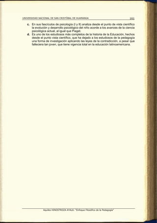 UNIVERSIDAD NACIONAL DE SAN CRISTÓBAL DE HUAMANGA                                   161

   c. En sus fascículos de psicología (I y II) analiza desde el punto de vista científico
      la evolución y desarrollo psicológico del niño acorde a los avances de la ciencia
      psicológica actual, al igual que Piaget.
   d. Es uno de los estudiosos más completos de la historia de la Educación, hechos
      desde el punto vista científico, que ha dejado a los estudiosos de la pedagogía
      una forma de investigación aplicando las leyes de la contradicción, a pesar que
      falleciera tan joven, que tiene vigencia total en la educación latinoamericana.




               Aquiles HINOSTROZA AYALA: “Enfoque Filosófico de la Pedagogía”
 