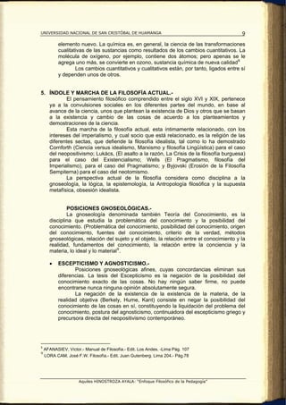 UNIVERSIDAD NACIONAL DE SAN CRISTÓBAL DE HUAMANGA                                           9

           elemento nuevo. La química es, en general, la ciencia de las transformaciones
           cualitativas de las sustancias como resultados de los cambios cuantitativos. La
           molécula de oxígeno, por ejemplo, contiene dos átomos; pero apenas se le
           agrega uno más, se convierte en ozono, sustancia química de nueva calidad 8
                   Los cambios cuantitativos y cualitativos están, por tanto, ligados entre sí
           y dependen unos de otros.


5. ÍNDOLE Y MARCHA DE LA FILOSOFÍA ACTUAL.-
           El pensamiento filosófico comprendido entre el siglo XVI y XIX, pertenece
   ya a la convulsiones sociales en los diferentes partes del mundo, en base al
   avance de la ciencia, unos que plantean la existencia de Dios y otros que se basan
   a la existencia y cambio de las cosas de acuerdo a los planteamientos y
   demostraciones de la ciencia.
           Esta marcha de la filosofía actual, esta íntimamente relacionado, con los
   intereses del imperialismo, y cual socio que está relacionado, es la religión de las
   diferentes sectas, que defiende la filosofía idealista, tal como lo ha demostrado
   Cornforth (Ciencia versus idealismo, Marxismo y filosofía Lingüística) para el caso
   del neopositivismo; Lukács, (El asalto a la razón, La Crisis de la filosofía burguesa)
   para el caso del Existencialismo; Wells (El Pragmatismo, filosofía del
   Imperialismo), para el caso del Pragmatismo; y Byjovski (Erosión de la Filosofía
   Sempiterna) para el caso del neotomismo.
           La perspectiva actual de la filosofía considera como disciplina a la
   gnoseología, la lógica, la epistemología, la Antropología filosófica y la supuesta
   metafísica, obsesión idealista.


              POSICIONES GNOSEOLÓGICAS.-
              La gnoseología denominada también Teoría del Conocimiento, es la
      disciplina que estudia la problemática del conocimiento y la posibilidad del
      conocimiento. (Problemática del conocimiento, posibilidad del conocimiento, origen
      del conocimiento, fuentes del conocimiento, criterio de la verdad, métodos
      gnoseológicas, relación del sujeto y el objeto, la relación entre el conocimiento y la
      realidad, fundamentos del conocimiento, la relación entre la conciencia y la
      materia, lo ideal y lo material 9 .

      •    ESCEPTICISMO Y AGNOSTICISMO.-
                  Posiciones gnoseológicas afines, cuyas concordancias eliminan sus
           diferencias. La tesis del Escepticismo es la negación de la posibilidad del
           conocimiento exacto de las cosas. No hay ningún saber firme, no puede
           encontrarse nunca ninguna opinión absolutamente segura.
                  La negación de la existencia de la existencia de la materia, de la
           realidad objetiva (Berkely, Hume, Kant) consiste en negar la posibilidad del
           conocimiento de las cosas en sí, constituyendo la liquidación del problema del
           conocimiento, postura del agnosticismo, continuadora del escepticismo griego y
           precursora directa del neopositivismo contemporáneo.




8
    AFANASIEV, Víctor.- Manual de Filosofía.- Edit. Los Andes. -Lima Pág. 107
9
    LORA CAM, José F.W. Filosofía.- Edit. Juan Gutenberg. Lima 204.- Pág.78




                     Aquiles HINOSTROZA AYALA: “Enfoque Filosófico de la Pedagogía”
 