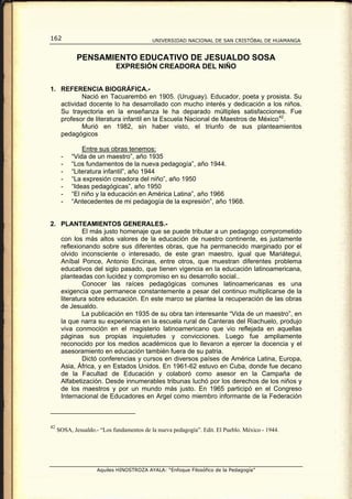 162                                        UNIVERSIDAD NACIONAL DE SAN CRISTÓBAL DE HUAMANGA


            PENSAMIENTO EDUCATIVO DE JESUALDO SOSA
                            EXPRESIÓN CREADORA DEL NIÑO


1. REFERENCIA BIOGRÁFICA.-
           Nació en Tacuarembó en 1905. (Uruguay). Educador, poeta y prosista. Su
   actividad docente lo ha desarrollado con mucho interés y dedicación a los niños.
   Su trayectoria en la enseñanza le ha deparado múltiples satisfacciones. Fue
   profesor de literatura infantil en la Escuela Nacional de Maestros de México 42 .
           Murió en 1982, sin haber visto, el triunfo de sus planteamientos
   pedagógicos

              Entre sus obras tenemos:
      -   “Vida de un maestro”, año 1935
      -   “Los fundamentos de la nueva pedagogía”, año 1944.
      -   “Literatura infantil”, año 1944
      -   “La expresión creadora del niño”, año 1950
      -   “Ideas pedagógicas”, año 1950
      -   “El niño y la educación en América Latina”, año 1966
      -   “Antecedentes de mi pedagogía de la expresión”, año 1968.


2. PLANTEAMIENTOS GENERALES.-
            El más justo homenaje que se puede tributar a un pedagogo comprometido
   con los más altos valores de la educación de nuestro continente, es justamente
   reflexionando sobre sus diferentes obras, que ha permanecido marginado por el
   olvido inconsciente o interesado, de este gran maestro, igual que Mariátegui,
   Aníbal Ponce, Antonio Encinas, entre otros, que muestran diferentes problema
   educativos del siglo pasado, que tienen vigencia en la educación latinoamericana,
   planteadas con lucidez y compromiso en su desarrollo social..
            Conocer las raíces pedagógicas comunes latinoamericanas es una
   exigencia que permanece constantemente a pesar del continuo multiplicarse de la
   literatura sobre educación. En este marco se plantea la recuperación de las obras
   de Jesualdo.
            La publicación en 1935 de su obra tan interesante “Vida de un maestro”, en
   la que narra su experiencia en la escuela rural de Canteras del Riachuelo, produjo
   viva conmoción en el magisterio latinoamericano que vio reflejada en aquellas
   páginas sus propias inquietudes y convicciones. Luego fue ampliamente
   reconocido por los medios académicos que lo llevaron a ejercer la docencia y el
   asesoramiento en educación también fuera de su patria.
            Dictó conferencias y cursos en diversos países de América Latina, Europa,
   Asia, África, y en Estados Unidos. En 1961-62 estuvo en Cuba, donde fue decano
   de la Facultad de Educación y colaboró como asesor en la Campaña de
   Alfabetización. Desde innumerables tribunas luchó por los derechos de los niños y
   de los maestros y por un mundo más justo. En 1965 participó en el Congreso
   Internacional de Educadores en Argel como miembro informante de la Federación



42
     SOSA, Jesualdo.- “Los fundamentos de la nueva pedagogía”. Edit. El Pueblo. México - 1944.




                     Aquiles HINOSTROZA AYALA: “Enfoque Filosófico de la Pedagogía”
 