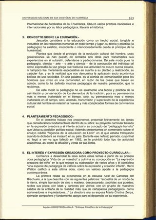 UNIVERSIDAD NACIONAL DE SAN CRISTÓBAL DE HUAMANGA                                   163

   Internacional de Sindicatos de la Enseñanza. Obtuvo varios premios nacionales e
   internacionales por su labor pedagógica, literaria e histórica.


3. CONCEPTO SOBRE LA EDUCACIÓN.-
           Jesualdo considera a la educación como un hecho social, tangible e
   ineludible en las relaciones humanas en todo tiempo y lugar, su teoría y práctica (la
   pedagogía) ha existido, inconciente o intencionadamente desde el principio de la
   humanidad.
           Plantea que desde el principio de la evolución cultural del hombre, unas
   generaciones se han puesto en contacto con otras para transmitirles sus
   experiencias en el subsistir, defenderse y perfeccionarse. De este modo pues la
   pedagogía, ciencia – arte – o arte y ciencia – de la conducción del individuo tal
   como expresaba la voz griega que traducía esa actividad no estuvo nunca aislada,
   ni tampoco fue meramente especulativa en cuanto a su planteo y realización, su
   carácter fue, y es la realidad que nos demuestra la aplicación socio económica
   política de una sociedad. En una palabra, es la ciencia de comunicación para los
   hombres que viven en una comunidad, en razón de las cosas que tienen en
   común, como lo ha definido muchos pedagogos de nuestra generación, que lo
   recibimos.
           De este modo la pedagogía no es solamente una teoría y práctica de la
   asimilación y conservación de los elementos de la tradición, para su permanencia
   mas o menos inalterable en el tiempo, sino, su permanencia mas o menos
   inalterable en el tiempo, sino, además, transmisión y superación de la experiencia
   cultural del hombre en relación a nuevas y más complicadas formas de convivencia
   social.


4. PLANTEAMIENTO PEDAGÓGICO.-
          En el presente trabajo nos proponemos presentar brevemente los temas
   que consideramos fundamentales dentro de su obra: su proyecto curricular basado
   en la expresión creadora y el interés actual y su concepto de “pedagogía tránsito”
   que ubica su posición político-social. Además presentamos un comentario sobre el
   ensayo inédito “Vigencia de la educación en Lenin” en el que estaba trabajando
   cuando la dictadura se instauró en su país. Durante ese nefasto período, cuyo final
   no llegó a ver ya que falleció en 1982, se le prohibió todo tipo de actividad
   académica, así como la difusión y venta de sus libros.


5. EL INTERÉS Y EXPRESIÓN CREADORA COMO PROYECTO CURRICULAR.-
            Comienza a desarrollar la tesis sobre estos temas a partir de su primera
   obra pedagógica “Vida de un maestro” y culmina su concepción en “La expresión
   creadora del niño” en la que recoge su elaboración de varios años y él considera
   “una especie de pedagogía de valores sobre la expresión y creación infantil”. Henri
   Wallon calificó a esta última obra, como un valioso aporte a la pedagogía
   contemporánea.
            La primera relata su experiencia en la escuela rural de Canteras del
   Riachuelo, a la que describe con las siguientes palabras: “escuelita de un rincón de
   la tierra, simple barracón de cinc y madera, descascarado; podridas sus puertas;
   raídos sus pisos; con latas y cartones por vidrios; con un grupito de maestros
   salidos de la entraña de la realidad más que de cartapacios pedagógicos, como
   sostenedores e inquietadores...” La directora era su esposa María Cristina Zerpa,
   ejemplar compañera y fundamental apoyo para el desarrollo de su experiencia.


                Aquiles HINOSTROZA AYALA: “Enfoque Filosófico de la Pedagogía”
 