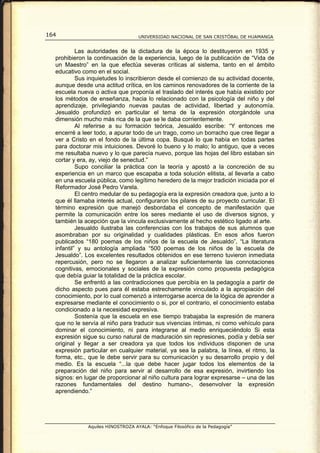164                                UNIVERSIDAD NACIONAL DE SAN CRISTÓBAL DE HUAMANGA


           Las autoridades de la dictadura de la época lo destituyeron en 1935 y
  prohibieron la continuación de la experiencia, luego de la publicación de “Vida de
  un Maestro” en la que efectúa severas críticas al sistema, tanto en el ámbito
  educativo como en el social.
           Sus inquietudes lo inscribieron desde el comienzo de su actividad docente,
  aunque desde una actitud crítica, en los caminos renovadores de la corriente de la
  escuela nueva o activa que proponía el traslado del interés que había existido por
  los métodos de enseñanza, hacia lo relacionado con la psicología del niño y del
  aprendizaje, privilegiando nuevas pautas de actividad, libertad y autonomía.
  Jesualdo profundizó en particular el tema de la expresión otorgándole una
  dimensión mucho más rica de la que se le daba corrientemente.
           Al referirse a su formación teórica, Jesualdo escribe: “Y entonces me
  encerré a leer todo, a apurar todo de un trago, como un borracho que cree llegar a
  ver a Cristo en el fondo de la última copa. Busqué lo que había en todas partes
  para doctorar mis intuiciones. Devoré lo bueno y lo malo; lo antiguo, que a veces
  me resultaba nuevo y lo que parecía nuevo, porque las hojas del libro estaban sin
  cortar y era, ay, viejo de senectud.”
           Supo conciliar la práctica con la teoría y apostó a la concreción de su
  experiencia en un marco que escapaba a toda solución elitista, al llevarla a cabo
  en una escuela pública, como legítimo heredero de la mejor tradición iniciada por el
  Reformador José Pedro Varela.
           El centro medular de su pedagogía era la expresión creadora que, junto a lo
  que él llamaba interés actual, configuraron los pilares de su proyecto curricular. El
  término expresión que manejó desbordaba el concepto de manifestación que
  permite la comunicación entre los seres mediante el uso de diversos signos, y
  también la acepción que la vincula exclusivamente al hecho estético ligado al arte.
           Jesualdo ilustraba las conferencias con los trabajos de sus alumnos que
  asombraban por su originalidad y cualidades plásticas. En esos años fueron
  publicados “180 poemas de los niños de la escuela de Jesualdo”, “La literatura
  infantil” y su antología ampliada “500 poemas de los niños de la escuela de
  Jesualdo”. Los excelentes resultados obtenidos en ese terreno tuvieron inmediata
  repercusión, pero no se llegaron a analizar suficientemente las connotaciones
  cognitivas, emocionales y sociales de la expresión como propuesta pedagógica
  que debía guiar la totalidad de la práctica escolar.
           Se enfrentó a las contradicciones que percibía en la pedagogía a partir de
  dicho aspecto pues para él estaba estrechamente vinculado a la apropiación del
  conocimiento, por lo cual comenzó a interrogarse acerca de la lógica de aprender a
  expresarse mediante el conocimiento o si, por el contrario, el conocimiento estaba
  condicionado a la necesidad expresiva.
           Sostenía que la escuela en ese tiempo trabajaba la expresión de manera
  que no le servía al niño para traducir sus vivencias íntimas, ni como vehículo para
  dominar el conocimiento, ni para integrarse al medio enriqueciéndolo Si esta
  expresión sigue su curso natural de maduración sin represiones, podía y debía ser
  original y llegar a ser creadora ya que todos los individuos disponen de una
  expresión particular en cualquier material, ya sea la palabra, la línea, el ritmo, la
  forma, etc., que le debe servir para su comunicación y su desarrollo propio y del
  medio. Es la escuela “...la que debe hacer jugar todos los elementos de la
  preparación del niño para servir al desarrollo de esa expresión, invirtiendo los
  signos: en lugar de proporcionar al niño cultura para lograr expresarse – una de las
  razones fundamentales del destino humano-, desenvolver la expresión
  aprendiendo.”




              Aquiles HINOSTROZA AYALA: “Enfoque Filosófico de la Pedagogía”
 