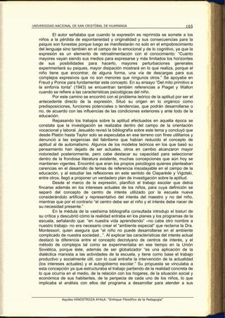 UNIVERSIDAD NACIONAL DE SAN CRISTÓBAL DE HUAMANGA                                   165

           El autor señalaba que cuando la expresión es reprimida se somete a los
   niños a la pérdida de espontaneidad y originalidad y sus consecuencias para la
   psiquis son funestas porque luego se manifestarán no solo en el empobrecimiento
   del lenguaje sino también en el campo de lo emocional y de lo cognitivo, ya que la
   expresión es un elemento de retroalimentación con el conocimiento: “Cuanto
   mayores vayan siendo sus medios para expresarse y más limitados los horizontes
   de sus posibilidades para hacerlo, mayores perturbaciones generales
   experimentará su psiques, mayor disipación mostrará en lo que realiza, porque el
   niño tiene que encontrar, de alguna forma, una vía de descargas para sus
   complejos expresivos que no son menores que ningunos otros.” Se apoyaba en
   Freud y Ponce para fundamentar este concepto. En su ensayo “Del mito primitivo a
   la sinfonía tonta” (1943) se encuentran también referencias a Piaget y Wallon
   cuando se refiere a las características psicológicas del niño.
           Por este camino se encontró con el problema teórico de la aptitud por ser el
   antecedente directo de la expresión. Situó su origen en lo orgánico como
   predisposiciones, funciones potenciales o tendencias, que podrán desarrollarse o
   no, de acuerdo con las influencias de las condiciones exteriores y ante todo de la
   educación.
           Repasando los trabajos sobre la aptitud efectuados en aquella época se
   constata que la investigación se realizaba dentro del campo de la orientación
   vocacional y laboral. Jesualdo revisó la bibliografía sobre este tema y concluyó que
   desde Platón hasta Taylor solo se especulaba en ese terreno con fines utilitarios y
   denunció a las exigencias del fabrilismo que habían reducido el concepto de
   aptitud al de automatismo. Algunos de los modelos teóricos en los que basó su
   pensamiento han dejado de ser actuales, otros en cambio alcanzaron mayor
   notoriedad posteriormente, pero cabe destacar su capacidad para seleccionar
   dentro de la frondosa literatura existente, muchas concepciones que aún hoy se
   mantienen vigentes. Encontró que eran los propios psicólogos quienes planteaban
   carencias en el desarrollo de temas de referencia insoslayable en el campo de la
   educación, y al estudiar las reflexiones en este sentido de Claparéde y Vigotski,
   entre otros, llegó a proponer un verdadero plan de investigación sobre la aptitud.
           Desde el marco de la expresión, planificó el trabajo escolar que debía
   fincarse además en los intereses actuales de los niños, para cuya definición se
   separó del concepto de centro de interés utilizado por la escuela nueva
   considerándolo artificial y representativo del interés del maestro y no del niño,
   mientras que por el contrario “el centro debe ser el niño y el interés debe nacer de
   su necesidad presente.”
           En la médula de la vastísima bibliografía consultada introdujo el bisturí de
   su crítica y descubrió cómo la realidad entraba en los planes y los programas de la
   escuela, señalando que: “en nuestra vida aprendiendo” –no cabe otro nombre a
   nuestro trabajo- no era necesario crear el “ambiente especial” que reclama la Dra.
   Montessori, quien asegura que “el niño no puede desarrollarse en el ambiente
   complicado de nuestra sociedad...”. Al explicar las características del interés actual
   destacó la diferencia entre el concepto decrolyano de centros de interés, y el
   método de complejos tal como se experimentaba en ese tiempo en la Unión
   Soviética, porque éste, además de ser globalizador “es una aplicación de la
   dialéctica marxista a las actividades de la escuela, y tiene como base el trabajo
   productivo y socialmente útil, con lo cual entraña la intervención de la actualidad
   (los intereses actuales) y el autogobierno escolar.” Su propuesta se vinculaba a
   esta concepción ya que estructuraba el trabajo partiendo de la realidad concreta de
   lo que ocurría en el medio, de la relación con los hogares, de la situación social y
   económica de sus habitantes, de la peripecia de cada uno de los niños, lo que
   implicaba el análisis con ellos del programa a desarrollar para atender a sus


               Aquiles HINOSTROZA AYALA: “Enfoque Filosófico de la Pedagogía”
 