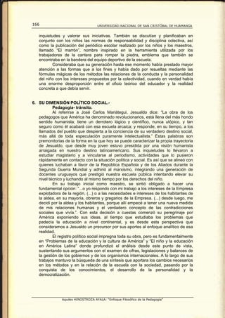166                                  UNIVERSIDAD NACIONAL DE SAN CRISTÓBAL DE HUAMANGA


   inquietudes y valorar sus iniciativas. También se discutían y planificaban en
   conjunto con los niños las normas de responsabilidad y disciplina colectiva, así
   como la publicación del periódico escolar realizado por los niños y los maestros,
   llamado “El marrón”, nombre inspirado en la herramienta utilizada por los
   trabajadores de la cantera para romper la piedra, emblema que también se
   encontraba en la bandera del equipo deportivo de la escuela.
          Consideraba que su generación hasta ese momento había prestado mayor
   atención a las formas que a los fines y había dado por resueltas mediante las
   fórmulas mágicas de los métodos las relaciones de la conducta y la personalidad
   del niño con los intereses propuestos por la colectividad, cuando en verdad había
   una enorme desproporción entre el oficio teórico del educador y la realidad
   concreta a que debía servir.


6. SU DIMENSIÓN POLÍTICO SOCIAL.-
           Pedagogía- tránsito.
           Al referirse a José Carlos Mariátegui, Jesualdo dice: “La obra de los
   pedagogos que América ha denominado revolucionarios, está llena del más hondo
   sentido humanista; tiene un derrotero lógico y científico, nunca utópico, y tan
   seguro como él acabará con esa escuela arcaica; y responde, en su tiempo, a los
   llamados del pueblo que despierta a la conciencia de su verdadero destino social,
   más allá de toda especulación puramente intelectualista.” Estas palabras son
   premonitorias de la forma en la que hoy se puede caracterizar la propia trayectoria
   de Jesualdo, que desde muy joven estuvo presidida por una visión humanista
   arraigada en nuestro destino latinoamericano. Sus inquietudes lo llevaron a
   estudiar magisterio y a vincularse al periodismo, actividades que lo pusieron
   rápidamente en contacto con la situación política y social. Es así que se alineó con
   quienes luchaban a favor de la República Española y de los Aliados durante la
   Segunda Guerra Mundial y adhirió al marxismo, integrando una generación de
   docentes uruguayos que prestigió nuestra escuela pública intentando elevar su
   nivel técnico y luchando al mismo tiempo por los derechos del niño.
           En su trabajo inicial como maestro, se sintió obligado a hacer una
   fundamental opción: “...o yo respondo con mi trabajo a los intereses de la Empresa
   explotadora de la región, (...) o a las necesidades e intereses de los habitantes de
   la aldea, en su mayoría, obreros y gregarios de la Empresa. (...) desde luego, me
   decidí por la aldea y los habitantes, porque allí empecé a tener una nueva medida
   de mis relaciones humanas y el verdadero concepto de las contradicciones
   sociales que vivía.”. Con esta decisión a cuestas comenzó su peregrinaje por
   América exponiendo sus ideas, al tiempo que estudiaba los problemas que
   padecía la educación a nivel continental, y es desde esta perspectiva que
   consideramos a Jesualdo un precursor por sus aportes al enfoque analítico de esa
   realidad.
           El registro político social impregna toda su obra, pero es fundamentalmente
   en “Problemas de la educación y la cultura de América” y “El niño y la educación
   en América Latina” donde profundizó el análisis desde este punto de vista,
   sustentando sus argumentos con el examen de cifras, legislaciones y balances de
   la gestión de los gobiernos y de los organismos internacionales. A lo largo de sus
   trabajos mantuvo la búsqueda de una síntesis que aportara los cambios necesarios
   en los métodos y en la relación de la escuela con la sociedad, pasando por la
   conquista de los conocimientos, el desarrollo de la personalidad y la
   democratización.




                Aquiles HINOSTROZA AYALA: “Enfoque Filosófico de la Pedagogía”
 