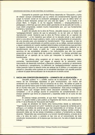 UNIVERSIDAD NACIONAL DE SAN CRISTÓBAL DE HUAMANGA                                   167

           Compartía la posición que Aníbal Ponce desarrolla en “Educación y lucha
   de clases” aunque consideraba que su criterio era excesivamente riguroso para
   juzgar la función social en la evolución pedagógica ya que se debía tener en
   cuenta el factor temporal, porque con una vara tan rígida “... no la medía ni el
   propio Marx, ni Engels, ni se ha seguido midiendo...-; empequeñeciendo a
   pedagogos y reformas que aún ahora están gravitando en la escuela del mundo, y
   cuya visión progresista, costará mucho trascenderla aún, por sus fundamentos
   humanos y racionales.”
           A partir del estudio de la obra de Ponce, Jesualdo expuso su concepto de
   “pedagogía-tránsito” acerca de que la educación no es tan solo un factor de
   reproducción social. Sostenía que la obra de Ponce carece de un capítulo de
   orientaciones “...a los maestros que actúan en la escuela actual y que quieren
   servir a una obra de mayor justicia y razón, como un planteamiento en proyección,
   de una escuela para una sociedad en transformación.” Para Jesualdo, si bien la
   escuela ha vivido subordinada a lo político social y es su reflejo, siempre existieron
   y siguen existiendo en nuestra realidad determinadas contradicciones que permiten
   un espacio intersticial en el que puede instalarse la lucha para colaborar en la
   transformación del medio, a partir de “...una pedagogía-tránsito que ha de
   servirnos en las sociedades actuales y los instrumentos que ella nos puede
   proporcionar para el mejor éxito de nuestro cometido.” La intensa actividad que
   desarrolló es un ejemplo de su lucha por interpretar la realidad y tratar de
   transformarla.
           En los últimos años surgieron en el marco de las ciencias sociales,
   corrientes “reproductivistas” que niegan el espacio de la educación como
   instrumento de desarrollo individual y liberación colectiva, portando un sentimiento
   de impotencia y escepticismo. La definición de “pedagogía-tránsito” expresa una
   nítida posición sobre la relación entre las esferas de lo político y lo educativo que
   ubicaría a Jesualdo entre quienes en la actualidad discrepan con aquella posición
   y valoran el papel democratizador de la escuela en el ámbito social.


7. HACIA UNA CONCEPCIÓN MARXISTA – LENINISTA DE LA EDUCACIÓN.-
           Jesualdo publicó “V. I. LENIN, acerca de la educación” en 1970, en el
   marco de los homenajes tributados al gran revolucionario, con motivo del
   centenario de su nacimiento. Dice al comienzo de su obra, “de saldar en parte la
   deuda que sentía hacia quien le había señalado un camino posible en la búsqueda
   de un mundo más justo, sin explotados ni explotadores”. Esta ardua investigación
   compila textos que recogen temas sobre educación extraídos de las “Obras
   completas”, y en el prólogo asume el compromiso de complementarla en un
   ensayo posterior que tenía en preparación y esperaba editar en el curso de ese
   mismo año.
           El extenso trabajo prometido, al que tituló “Vigencia de la educación en
   Lenin” (*), quedó inédito y solo publicó un fragmento del mismo, poco después en
   el No.11 de la Revista de “Educación del Pueblo”.
           Luego de alrededor de treinta años transcurridos desde su elaboración,
   “Vigencia de la educación en Lenin” mantiene una gran riqueza de contenido por el
   enfoque y el análisis de problemas que han trascendido en el tiempo. El autor
   manifiesta que cada vez que la acción revolucionaria implique cambio social, la
   educación debe ser de las tareas inmediatas a realizar y fundamenta su trabajo
   diciendo: “Desarrollar ese conocimiento y su función transformadora, a través de la
   vida y la obra de Lenin, y ponerla al rojo vivo en el conocimiento de todo
   constructor revolucionario, en la época que nos toca vivir, ha sido el objeto de este
   trabajo.”


                Aquiles HINOSTROZA AYALA: “Enfoque Filosófico de la Pedagogía”
 