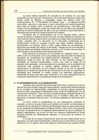 168                                 UNIVERSIDAD NACIONAL DE SAN CRISTÓBAL DE HUAMANGA


           La teoría político educativa de Jesualdo es el producto de una larga
   elaboración que se nutre de su experiencia y de su formación teórica a través de la
   lectura crítica de filósofos y pedagogos, desde los clásicos hasta sus
   contemporáneos. En “17 Educadores de América” dice: “... me dediqué durante
   varios años –sigo aún en esa tarea- a reunir documentos de nuestra experiencia
   para tratar de señalar, entre el laberinto de contradicciones, cuál había sido
   nuestro camino pedagógico, cuáles los instrumentos de esa labor, qué resultados
   prácticos se podían desprender de ellas y de qué manera se podía generalizar y
   disciplinar este (aunque me resisto a llamarlo así) sistema.”
           Pensamos que la fundamentación de su tan buscada teoría, culmina
   cuando se adentra y analiza los textos de Lenin, en quien destaca al conductor de
   una revolución que se propone llevar a la práctica sus ideas sobre la educación del
   pueblo. Jesualdo dice: “La educación es el instrumento fundamental de la
   transformación social en cualquier proceso que exige cambios profundos y
   permanentes, en cualquier época y sean cuales fuesen las circunstancias y
   regímenes que tengan que operar en tal sentido.” Agrega que así fue entendido y
   utilizado desde las primeras relaciones humanas y por lo tanto este principio no
   podía escapar a los fundadores del marxismo-leninismo.
           Esta valoración la encuentra en el concepto de “categoría eterna”, como
   califica Lenin a la educación, por lo que plantea que esta idea debe encabezar su
   exposición por considerarla una original definición totalizadora, y añade: “...las
   categorías, desde el punto de vista marxista, no son sistemas cerrados o
   inmutables de nociones fundamentales, a priori, sino como un reflejo de los
   aspectos más generales y más esenciales de la naturaleza y de la sociedad en la
   conciencia, que expresan la realidad objetiva (siempre cambiante)... En
   consecuencia, la educación es una categoría porque no es sino la expresión
   objetiva de un estado de conciencia que denuncia en el hombre su capacidad, su
   posibilidad para interpretar su medio, evaluar sus relaciones cognoscitivas,
   aprehender las leyes que rigen esas relaciones y a su vez, estimularse hacia la
   superación cognoscitiva en un progresivo trabajo de concientización.”


8. PLANTEAMIENTOS DE LA ALFABETIZACIÓN.-
           Jesualdo, gran propulsor de la Educación del Pueblo, comparte con Lenin la
   idea de que para avanzar hacia las metas políticas y económicas transformadoras
   de la sociedad es imprescindible implementar el proceso cultural empezando
   desde su base o sea desde la alfabetización total, ya que el analfabetismo “es una
   secuela de la esclavitud”. Para que todo el pueblo participe verdaderamente en la
   construcción de una política económica que lo beneficie debe salir de su
   ignorancia y subraya la frase de Lenin: “Un hombre analfabeto se halla fuera de la
   política.”·
           La lucha contra el analfabetismo es una preocupación constante en
   Jesualdo, no solo en el plano teórico sino también en la acción concreta desde el
   comienzo de su actividad en Canteras del Riachuelo hasta su activa intervención
   en las campañas de alfabetización en México (1939) y Cuba (1961). Preocupación
   esta que es permanente en el magisterio latinoamericano ya que el problema ha
   seguido agravándose, por lo que ha sido una instancia fundamental el Primer
   Congreso Mundial de Alfabetización realizado, el único país de América sin
   analfabetos.
           A lo largo de su ensayo desarrolla las ideas de Lenin relacionadas con la
   educación y su gran poder transformador, al tiempo que va exponiendo sus propias
   reflexiones. En el capítulo final extrae algunas conclusiones que pueden orientar



               Aquiles HINOSTROZA AYALA: “Enfoque Filosófico de la Pedagogía”
 