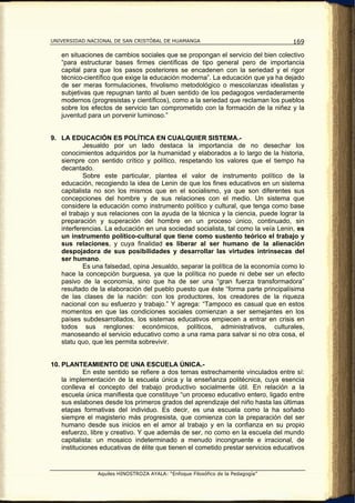 UNIVERSIDAD NACIONAL DE SAN CRISTÓBAL DE HUAMANGA                                   169

   en situaciones de cambios sociales que se propongan el servicio del bien colectivo
   “para estructurar bases firmes científicas de tipo general pero de importancia
   capital para que los pasos posteriores se encadenen con la seriedad y el rigor
   técnico-científico que exige la educación moderna”. La educación que ya ha dejado
   de ser meras formulaciones, frivolismo metodológico o mescolanzas idealistas y
   subjetivas que repugnan tanto al buen sentido de los pedagogos verdaderamente
   modernos (progresistas y científicos), como a la seriedad que reclaman los pueblos
   sobre los efectos de servicio tan comprometido con la formación de la niñez y la
   juventud para un porvenir luminoso.”


9. LA EDUCACIÓN ES POLÍTICA EN CUALQUIER SISTEMA.-
           Jesualdo por un lado destaca la importancia de no desechar los
   conocimientos adquiridos por la humanidad y elaborados a lo largo de la historia,
   siempre con sentido crítico y político, respetando los valores que el tiempo ha
   decantado.
           Sobre este particular, plantea el valor de instrumento político de la
   educación, recogiendo la idea de Lenin de que los fines educativos en un sistema
   capitalista no son los mismos que en el socialismo, ya que son diferentes sus
   concepciones del hombre y de sus relaciones con el medio. Un sistema que
   considere la educación como instrumento político y cultural, que tenga como base
   el trabajo y sus relaciones con la ayuda de la técnica y la ciencia, puede lograr la
   preparación y superación del hombre en un proceso único, continuado, sin
   interferencias. La educación en una sociedad socialista, tal como la veía Lenin, es
   un instrumento político-cultural que tiene como sustento teórico el trabajo y
   sus relaciones, y cuya finalidad es liberar al ser humano de la alienación
   despojadora de sus posibilidades y desarrollar las virtudes intrínsecas del
   ser humano.
           Es una falsedad, opina Jesualdo, separar la política de la economía como lo
   hace la concepción burguesa, ya que la política no puede ni debe ser un efecto
   pasivo de la economía, sino que ha de ser una “gran fuerza transformadora”
   resultado de la elaboración del pueblo puesto que éste “forma parte principalísima
   de las clases de la nación: con los productores, los creadores de la riqueza
   nacional con su esfuerzo y trabajo.” Y agrega: “Tampoco es casual que en estos
   momentos en que las condiciones sociales comienzan a ser semejantes en los
   países subdesarrollados, los sistemas educativos empiecen a entrar en crisis en
   todos sus renglones: económicos, políticos, administrativos, culturales,
   manoseando el servicio educativo como a una rama para salvar si no otra cosa, el
   statu quo, que les permita sobrevivir.


10. PLANTEAMIENTO DE UNA ESCUELA ÚNICA.-
            En este sentido se refiere a dos temas estrechamente vinculados entre sí:
    la implementación de la escuela única y la enseñanza politécnica, cuya esencia
    conlleva el concepto del trabajo productivo socialmente útil. En relación a la
    escuela única manifiesta que constituye “un proceso educativo entero, ligado entre
    sus eslabones desde los primeros grados del aprendizaje del niño hasta las últimas
    etapas formativas del individuo. Es decir, es una escuela como la ha soñado
    siempre el magisterio más progresista, que comienza con la preparación del ser
    humano desde sus inicios en el amor al trabajo y en la confianza en su propio
    esfuerzo, libre y creativo. Y que además de ser, no como en la escuela del mundo
    capitalista: un mosaico indeterminado a menudo incongruente e irracional, de
    instituciones educativas de élite que tienen el cometido prestar servicios educativos


                Aquiles HINOSTROZA AYALA: “Enfoque Filosófico de la Pedagogía”
 