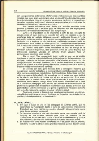 170                                 UNIVERSIDAD NACIONAL DE SAN CRISTÓBAL DE HUAMANGA


   con superposiciones, distorsiones, interferencias o reiteraciones de tipo dogmático
   religioso, que todos giran casi siempre sobre un eje autónomo (en algunos países
   los entes educativos, como en el nuestro, son como se ha dicho y lo compartimos,
   pequeñas repúblicas autónomas) totalmente desengarzadas o incoordinadas de
   incoherencia, desunidad y despilfarro económico...”
           Han pasado muchísimos años desde que Jesualdo escribiera estas
   palabras y parecería que la situación poco ha cambiado; más allá de propósitos
   enunciados, la verdadera transformación está aún por llegar.
           Junto a la organización de la enseñanza a partir de este concepto de
   escuela única, el autor expresa su acuerdo con Lenin con respecto a que la
   enseñanza debe ser gratuita, obligatoria general y politécnica. Según él: “... la
   instrucción politécnica equipa ya al alumno con conocimientos que por un lado
   familiariza con la técnica y por otro lado le dan posibilidades para comprender su
   papel humano en el proceso social de producción. Va engañado aquel que cree
   que la instrucción politécnica consiste en hacer repetir manipulaciones mecánicas.”
           Su análisis tiene como centro fundamental la idea del trabajo en la
   formación cultural de la juventud, idea que Lenin asimiló de Marx y Engels y sus
   antecesores socialistas utópicos, en particular Owen. Jesualdo hace un
   pormenorizado estudio de estas fuentes.
           Cita a Lenin: “Este pensamiento justo, reside en que no es posible
   imaginarse el ideal de una sociedad futura sin la conjugación de la enseñanza con
   el trabajo productivo de la joven generación; ni la enseñanza e instrucción, sin
   trabajo productivo, ni trabajo productivo, sin la paralela enseñanza e instrucción,
   podrían ser puestos a la altura que requiere el nivel contemporáneo de la técnica y
   el actual estado del conocimiento científico.”
           De acuerdo con esto, para Jesualdo toda la concepción moderna que
   incorpora con carácter pedagógico la técnica productiva del trabajo socialmente útil
   abre nuevas perspectivas metodológicas teórico-prácticas. Estas ideas permiten
   reflexionar acerca de la relación del aprendizaje con el trabajo que luego incidirá
   en la relación que tendrá el hombre con el acto de producción. Si el sujeto
   considera ajeno el producto de su trabajo y no reconoce en él su propia actividad,
   también se sentirá extraño consigo mismo. Este aspecto se encuentra en la base
   de la concepción pedagógica en su escuela de Canteras del Riachuelo cuando se
   promovía una preparación liberadora de la alienación que despoja al niño de sus
   posibilidades y virtudes intrínsecas y se ponía en práctica la interacción del niño
   con su medio mediante la expresión creadora y el interés actual.
           Finalmente expresa el deseo de que sus planteamientos sean un estímulo,
   más allá de prejuicios que a menudo dominan a los dirigentes, para la lucha de los
   pueblos por la independencia y la desalienación.


11. JUICIO CRÍTICO.-
    a. Sin lugar a dudas es uno de los pedagogos de América Latina, que ha
       desarrollado su investigación desde el punto de vista científico, (materialismo
       Dialéctico) que tiene vigencia en nuestra educación latinoamericana, como
       parte de una sociedad continental.
    b. Su hermosa experiencia que nos demuestra desde una escuela rural de
       Uruguay, es una muestra ejemplar para todos los maestros de las
       comunidades andina del Perú, donde la situación socioeconómica y política
       son parecidos, y en este caso tiene vigencia en nuestra educación andina.
    c. Es nuestro deber como maestro identificado con la educación popular, analizar,
       estudiar y rescatar la obra de estos grandes maestros que nos dejaron sabias



               Aquiles HINOSTROZA AYALA: “Enfoque Filosófico de la Pedagogía”
 