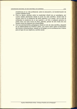 UNIVERSIDAD NACIONAL DE SAN CRISTÓBAL DE HUAMANGA                               171

      enseñanzas en su vida profesional, sobre la educación y la transformación de
      nuestra realidad social.
   d. Para su época, plantear sobre la creatividad infantil era un paradigma, por
      cuanto estaba planteando desde el punto de vista científico, donde todo el
      mundo creía en la existencia del alma (espíritu) y el cuerpo, con la cual se
      enfatizaba la existencia de un ser superior, y el niño o cualquier persona no
      podía crear una cosa nueva sin Dios, además, pensar de otro modo era una
      herejía contra los dogmas de la Santa Biblia.
   e. Con sus planteamientos pedagógicos desde el unto de vista científico, despertó
      en la intelectualidad de América Latina, una nueva visión sobre la Educación
      del hombre contemporáneo, basado en el trabajo y en la confianza de sí mismo
      para el logro de sus objetivos y cambio social.




               Aquiles HINOSTROZA AYALA: “Enfoque Filosófico de la Pedagogía”
 