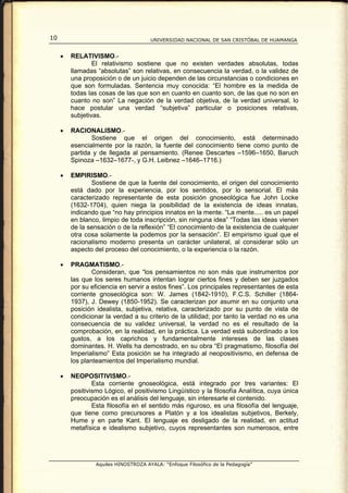 10                                     UNIVERSIDAD NACIONAL DE SAN CRISTÓBAL DE HUAMANGA


     •   RELATIVISMO.-
                 El relativismo sostiene que no existen verdades absolutas, todas
         llamadas “absolutas” son relativas, en consecuencia la verdad, o la validez de
         una proposición o de un juicio dependen de las circunstancias o condiciones en
         que son formuladas. Sentencia muy conocida: “El hombre es la medida de
         todas las cosas de las que son en cuanto en cuanto son, de las que no son en
         cuanto no son” La negación de la verdad objetiva, de la verdad universal, lo
         hace postular una verdad “subjetiva” particular o posiciones relativas,
         subjetivas.

     •   RACIONALISMO.-
                Sostiene que el origen del conocimiento, está determinado
         esencialmente por la razón, la fuente del conocimiento tiene como punto de
         partida y de llegada al pensamiento. (Renee Descartes –1596–1650, Baruch
         Spinoza –1632–1677-, y G.H. Leibnez –1646–1716.)

     •   EMPIRISMO.-
                Sostiene de que la fuente del conocimiento, el origen del conocimiento
         está dado por la experiencia, por los sentidos, por lo sensorial. El más
         caracterizado representante de esta posición gnoseológica fue John Locke
         (1632-1704), quien niega la posibilidad de la existencia de ideas innatas,
         indicando que “no hay principios innatos en la mente. “La mente..... es un papel
         en blanco, limpio de toda inscripción, sin ninguna idea” “Todas las ideas vienen
         de la sensación o de la reflexión” “El conocimiento de la existencia de cualquier
         otra cosa solamente la podemos por la sensación”. El empirismo igual que el
         racionalismo moderno presenta un carácter unilateral, al considerar sólo un
         aspecto del proceso del conocimiento, o la experiencia o la razón.

     •   PRAGMATISMO.-
                 Consideran, que “los pensamientos no son más que instrumentos por
         las que los seres humanos intentan lograr ciertos fines y deben ser juzgados
         por su eficiencia en servir a estos fines”. Los principales representantes de esta
         corriente gnoseológica son: W. James (1842-1910), F.C.S. Schiller (1864-
         1937), J. Dewey (1850-1952). Se caracterizan por asumir en su conjunto una
         posición idealista, subjetiva, relativa, caracterizado por su punto de vista de
         condicionar la verdad a su criterio de la utilidad; por tanto la verdad no es una
         consecuencia de su validez universal, la verdad no es el resultado de la
         comprobación, en la realidad, en la práctica. La verdad está subordinado a los
         gustos, a los caprichos y fundamentalmente intereses de las clases
         dominantes. H. Wells ha demostrado, en su obra “El pragmatismo, filosofía del
         Imperialismo” Esta posición se ha integrado al neopositivismo, en defensa de
         los planteamientos del Imperialismo mundial.

     •   NEOPOSITIVISMO.-
                 Esta corriente gnoseológica, está integrado por tres variantes: El
         positivismo Lógico, el positivismo Lingüístico y la filosofía Analítica, cuya única
         preocupación es el análisis del lenguaje, sin interesarle el contenido.
                 Esta filosofía en el sentido más riguroso, es una filosofía del lenguaje,
         que tiene como precursores a Platón y a los idealistas subjetivos, Berkely,
         Hume y en parte Kant. El lenguaje es desligado de la realidad, en actitud
         metafísica e idealismo subjetivo, cuyos representantes son numerosos, entre




                  Aquiles HINOSTROZA AYALA: “Enfoque Filosófico de la Pedagogía”
 