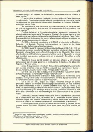 UNIVERSIDAD NACIONAL DE SAN CRISTÓBAL DE HUAMANGA                                                 173

     hubieran atendido a 2 millones de alfabetizados, en sectores urbanos, primero, y
     luego, rurales 44 .
             El golpe militar al gobierno de Goulart hizo imposible que Freire continuara
     con el proyecto. Fue preso y sometido a largos interrogatorios en los que se quería
     demostrar que era un subversivo internacional. Se asiló en la Embajada de Bolivia,
     emigrando luego a Chile.
             "Lo que aparecía muy claramente en toda esta experiencia de la que salí
     sin odio ni desesperación, era que una ola amenazante de irracionalismo nos
     había invadido" 45
             En Chile trabajó en la docencia universitaria y asesorando programas de
     alfabetización promovidos por la "Democracia Cristiana". Es en este país en el que
     se realizó una gran reforma de la enseñanza utilizando el método de Paulo Freire.
     Eran sus objetivos: la liberación del hombre y la democratización de la sociedad en
     base a una verdadera revolución cultural.
             En 1968 es declarado consultor de la UNESCO; el mismo año en Medellín -
     Colombia - el Consejo Episcopal Latinoamericano se inspira en las ideas
     fundamentales de Freire para hacerlas realidad.
             En 1969 trabajó 10 meses en la Universidad de Harvard, U.S.A. En 1970 en
     Ginebra; es nombrado consultor del Consejo Mundial de Iglesias en el campo de la
     Educación y luego llega a ser Jefe del Departamento de Educación. Ese mismo
     año el gobierno del Perú lo invita a asesorar la Reforma de la Educación, la misma
     que consideró sus aportes, particularmente en la educación de adultos y en la
     alfabetización.
             Durante la década del 70 colaboró en consultas oficiales y extraoficiales
     demandadas por diversos gobiernos e instituciones dedicadas a la Educación
     Popular en América Latina.
             A raíz de su propuesta educativa y de su práctica pedagógica tuvo contacto
     con pueblos africanos a los que también proyectó sus experiencias: Guinea -
     Bissau, Tanzania, Angola, Santo Tomé y Príncipe, Cabo Verde, etc.
             En 1979 viaja a la India invitado por la Universidad de Nueva Delhi donde
     dicta conferencias y es nombrado "Profesor Honoris Causa".
             Regresa definitivamente al Brasil en 1980, después de mantenerse fuera
     desde su exilio y haber vuelto sólo ocasionalmente en 1979. Ejerce la docencia en
     la Pontificia Universidad Católica de Sao Paulo (PUC).
             En el año de 1987, según sus propias versiones, trabajó en cuatro
     proyectos: elaborar una Historia de la Pedagogía del Oprimido, un libro en forma
     de cartas denominado "Cartas a Cristina" (nombre de su hija, su sobrina y su
     nieta), un estudio ensayo sobre el líder africano Amílcar Cabral (asesinado antes
     que él lo conociera) y una antología de sus artículos, (entrevista concedida a Ana
     María Fadul. Publicada en la Revista Diálogos de la Comunicación Nº 18, octubre
     1987).
             Entre 1989 y 1992 su vida se desenvuelve entre la Secretaría de Educación
     de la Prefectura de Sao Paulo, la docencia en la Universidad de dicha ciudad y
     continuos viajes para disertar conferencias y recibir distinciones académicas y
     honoríficas diversas. En 1993 recibe la medalla "Libertadores de la Humanidad".
             Continuó preocupado por los problemas educacionales y sociales de las
     grandes masas populares, residiendo en el Brasil hasta su muerte ocurrida en
     1997.


44
   BARREIRO, Julio. “Educación y Concientización”. Prólogo a “Educación como Práctica de la Libertad”.
1969. Fondo de Cultura Universitaria. Lima – Perú p. 5
45
   MINISTERIO DE EDUCACIÓN – INIDE. Ob Cit., P. 4.



                   Aquiles HINOSTROZA AYALA: “Enfoque Filosófico de la Pedagogía”
 