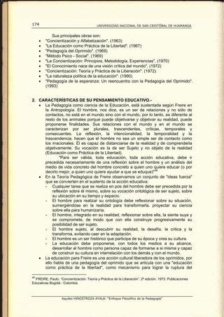 174                                       UNIVERSIDAD NACIONAL DE SAN CRISTÓBAL DE HUAMANGA


             Sus principales obras son:
     •   "Concientización y Alfabetización". (1963)
     •   "La Educación como Práctica de la Libertad". (1967)
     •   "Pedagogía del Oprimido". (1969)
     •   "Método Psico - Social". (1969)
     •   "La Concientización: Principios, Metodología, Experiencias". (1970)
     •   "El Conocimiento nace de una visión crítica del mundo". (1972)
     •   "Concientización: Teoría y Práctica de la Liberación". (1972)
     •   "La naturaleza política de la educación". (1990)
     •   "Pedagogía de la esperanza: Un reencuentro con la Pedagogía del Oprimido".
         (1993)


2. CARACTERÍSTICAS DE SU PENSAMIENTO EDUCATIVO.-
   • La Pedagogía como ciencia de la Educación, está sustentada según Freire en
     la Antropología. El hombre, nos dice, es un ser de relaciones y no sólo de
     contactos, no está en el mundo sino con el mundo, por lo tanto, es diferente al
     resto de los animales porque puede objetivarse y objetivar su realidad, puede
     proponerse finalidades. Sus relaciones con el mundo y en el mundo se
     caracterizan por ser plurales, trascendentes, críticas, temporales y
     consecuentes. La reflexión, la intencionalidad, la temporalidad y la
     trascendencia, hacen que el hombre no sea un simple ser de contacto como
     los irracionales. Él es capaz de distanciarse de la realidad y de comprenderla
     objetivamente. Su vocación es la de ser Sujeto y no objeto de la realidad
     (Educación como Práctica de la Libertad).
             "Para ser válida, toda educación, toda acción educativa, debe ir
     precedida necesariamente de una reflexión sobre el hombre y un análisis del
     medio de vida concreto del hombre concreto a quien uno quiere educar (o por
     decirlo mejor; a quien uno quiere ayudar a que se eduque)" 46
   • En la Teoría Pedagógica de Freire observamos un conjunto de "ideas fuerza"
     que se convierten en el sustento de la acción educativa:
     - Cualquier tarea que se realiza en pos del hombre debe ser precedida por la
         reflexión sobre él mismo, sobre su vocación ontológica de ser sujeto, sobre
         su ubicación en su tiempo y espacio.
     - El hombre para realizar su ontología debe reflexionar sobre su situación,
         sumergiéndose en la realidad para transformarla, proyectar su ciencia
         sobre ella para humanizaría.
     - El hombre, integrado en su realidad, reflexionar sobre ella, la siente suya y
         se compromete, de modo que con ella construye progresivamente su
         posibilidad de ser sujeto.
     - El hombre sujeto, al descubrir su realidad, la desafía, la critica y la
         transforma, evitando caer en la adaptación.
     - El hombre es un ser histórico que participa de su época y crea su cultura.
     - La educación debe proponerse, con todos los medios a su alcance,
         desarrollar al hombre como persona capaz de formarse a si misma y capaz
         de construir su cultura en interrelación con los demás y con el mundo.
   • La educación para Freire es una acción cultural liberadora de los oprimidos, por
     ello habla de una pedagogía del oprimido que se articula con una "educación
     como práctica de la libertad", como mecanismo para lograr la ruptura del

46
  FREIRE, Paulo. “Concientización: Teoría y Práctica de la Liberación”. 2º edición. 1973. Publicaciones
Educativas Bogotá - Colombia



                   Aquiles HINOSTROZA AYALA: “Enfoque Filosófico de la Pedagogía”
 