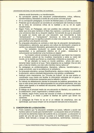 UNIVERSIDAD NACIONAL DE SAN CRISTÓBAL DE HUAMANGA                                  175

       sistema social dominante y su transformación.
   •   Su concepción plantea una educación problematizadora, crítica, reflexiva,
       transformadora y liberadora a través de una acción concreta grupal.
   •   En su concepción pedagógica, la noción de libertad pasa a un primer plano.
   •   Pretende que la educación se convierta en una liberación del individuo á través
       de la toma de conciencia crítica de la realidad y de su rol de sujeto
       transformador.
   •   Según Freire, en Pedagogía, sólo son posibles dos actitudes: transmitir un
       saber que sirve para mantener el Statu Quo opresivo, o promover en el pueblo
       una conciencia clara de su situación objetiva. Convencido de que la educación
       no puede ser neutra opta por una educación. que renunciando a toda
       “domesticación" o "manipulación" favorezca la toma de conciencia;
       concientización que no significa subvertir el orden sino proporcionar los medios
       para clarificar una situación concreta.
   •   Su propuesta educativa es contraria a todo tipo de educación domesticadora,
       manipuladora y alienante, que genera una cultura de dominación; propone en
       cambio una educación liberadora, generadora de una cultura liberadora.
               "La verdadera revolución no puede temer a las masas, a su
       expresividad, a su participación efectiva en el poder... obstaculizar la
       comunicación es transformar a los hombres en objetos"
               "La invasión cultural consiste en la penetración que hacen los invasores
       en el contexto cultural de los invadidos imponiendo a estos su visión del
       mundo, en la medida que frenan su creatividad, inhibiendo su expresión…"
               "El ser alienado no busca un mundo auténtico... añora otro país y
       lamenta haber nacido en el suyo. Tiene vergüenza de su realidad. Vive en otro
       país y trata de imitarlo y se cree culto mientras menos nativo es"
   •   Su pedagogía es problematizadora, liberadora, reflexiva, transformadora y
       exige una acción, que no se detiene en el verbalismo.
   •   Su propuesta educativa, aunque filosóficamente, abarca a todos los sujetos de
       la educación, estuvo orientada básicamente a los adultos y analfabetos.
   •   Instituyó como mecanismos, los "Círculos de Cultura", en los que existía un
       coordinador cuya misión era facilitar la información solicitada por el grupo y
       propiciar las condiciones necesarias para la reflexión y acción.
   •   Su método de alfabetización plantea la búsqueda de palabras generadoras, las
       que no sólo sirven para ser descompuestas en sus propios elementos, sino que
       deben estar ligadas a la realidad del educando, deben servir para interpretarla
       y transformarla.
   •   El diálogo es el principal medio de una educación en libertad y se sustenta en
       la colaboración, unión, organización y síntesis cultural.
   •   Su método, según Freire, busca dar solución al miedo a la libertad que tienen
       los oprimidos y el miedo a perder la libertad de oprimir que tienen los
       opresores.
   •   La pedagogía de Freire no es en sí un método de enseñanza, sino de
       aprendizaje, que busca romper con la concepción bancaria de la educación.


3. CONCEPCIÓN DE LA EDUCACIÓN.-
   • Freire sostiene que "la educación verdadera es praxis, reflexión y acción del
     hombre sobre el mundo para transformarlo". La educación tiene en el hombre y
     el mundo los elementos bases del sustento de su concepción. La educación no
     puede ser una isla que cierre sus puertas a la realidad social, económica y
     política. Está llamada a recoger las expectativas, sentimientos, vivencias y



               Aquiles HINOSTROZA AYALA: “Enfoque Filosófico de la Pedagogía”
 