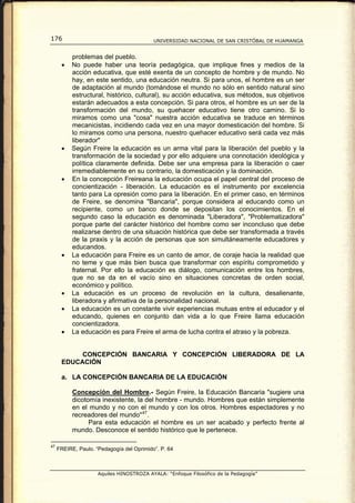 176                                        UNIVERSIDAD NACIONAL DE SAN CRISTÓBAL DE HUAMANGA


           problemas del pueblo.
      •    No puede haber una teoría pedagógica, que implique fines y medios de la
           acción educativa, que esté exenta de un concepto de hombre y de mundo. No
           hay, en este sentido, una educación neutra. Si para unos, el hombre es un ser
           de adaptación al mundo (tomándose el mundo no sólo en sentido natural sino
           estructural, histórico, cultural), su acción educativa, sus métodos, sus objetivos
           estarán adecuados a esta concepción. Si para otros, el hombre es un ser de la
           transformación del mundo, su quehacer educativo tiene otro camino. Si lo
           miramos como una "cosa" nuestra acción educativa se traduce en términos
           mecanicistas, incidiendo cada vez en una mayor domesticación del hombre. Si
           lo miramos como una persona, nuestro quehacer educativo será cada vez más
           liberador"
      •    Según Freire la educación es un arma vital para la liberación del pueblo y la
           transformación de la sociedad y por ello adquiere una connotación ideológica y
           política claramente definida. Debe ser una empresa para la liberación o caer
           irremediablemente en su contrario, la domesticación y la dominación.
      •    En la concepción Freireana la educación ocupa el papel central del proceso de
           concientización - liberación. La educación es el instrumento por excelencia
           tanto para La opresión como para la liberación. En el primer caso, en términos
           de Freire, se denomina "Bancaria", porque considera al educando como un
           recipiente, como un banco donde se depositan los conocimientos. En el
           segundo caso la educación es denominada "Liberadora", "Problematizadora"
           porque parte del carácter histórico del hombre como ser inconcluso que debe
           realizarse dentro de una situación histórica que debe ser transformada a través
           de la praxis y la acción de personas que son simultáneamente educadores y
           educandos.
      •    La educación para Freire es un canto de amor, de coraje hacia la realidad que
           no teme y que más bien busca que transformar con espíritu comprometido y
           fraternal. Por ello la educación es diálogo, comunicación entre los hombres,
           que no se da en el vacío sino en situaciones concretas de orden social,
           económico y político.
      •    La educación es un proceso de revolución en la cultura, desalienante,
           liberadora y afirmativa de la personalidad nacional.
      •    La educación es un constante vivir experiencias mutuas entre el educador y el
           educando, quienes en conjunto dan vida a lo que Freire llama educación
           concientizadora.
      •    La educación es para Freire el arma de lucha contra el atraso y la pobreza.


           CONCEPCIÓN BANCARIA Y CONCEPCIÓN LIBERADORA DE LA
      EDUCACIÓN

      a. LA CONCEPCIÓN BANCARIA DE LA EDUCACIÓN

           Concepción del Hombre.- Según Freire, la Educación Bancaria "sugiere una
           dicotomía inexistente, la del hombre - mundo. Hombres que están simplemente
           en el mundo y no con el mundo y con los otros. Hombres espectadores y no
           recreadores del mundo" 47 .
                 Para esta educación el hombre es un ser acabado y perfecto frente al
           mundo. Desconoce el sentido histórico que le pertenece.

47
     FREIRE, Paulo. “Pedagogía del Oprimido”. P. 64



                     Aquiles HINOSTROZA AYALA: “Enfoque Filosófico de la Pedagogía”
 