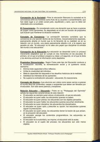 UNIVERSIDAD NACIONAL DE SAN CRISTÓBAL DE HUAMANGA                                  177


       Concepción de la Sociedad.- Para la educación Bancaria la sociedad es la
       convivencia entre los hombres como fruto de su acuerdo o consentimiento, que
       han dado lugar a un orden social justo, equilibrado y sano, que no debe ser
       violentado sino consolidado.

       El Conocimiento.- Es considerado como una donación que se hace a quienes
       se juzgan como ignorantes: Es depositado en el otro en función de propósitos
       que buscan que mantener la situación existente.

       Concepto de Conciencia.- La concepción bancaria considera que la
       conciencia es una sección dentro de los hombres, mecanicistamente separada,
       pasivamente abierta al mundo que la irá llenando de su realidad; es en su
       relación con el mundo, una pieza pasivamente abierta a él, a la espera que
       penetre en ella. "Al educador no le cabe otro papel que disciplinar la entrada
       del mundo a los educandos".

       Concepción de la Educación.-La educación se desarrolla como un proceso
       meramente adaptativo que se cumple en dos momentos en las escuelas: El
       primero, en el que el profesor prepara su clase y el segundo, en el que la dicta
       y los alumnos archivan la información como depósitos.

       Propósitos Educacionales.- Según Freire este tipo de Educación conduce a
       la socialización necrófila, la domesticación social y al quietismo social;
       asimismo:
       • Elimina toda capacidad crítico reflexivo;
       • Inhibe la creatividad del individuo;
       • Mata la capacidad de respuesta a los desafíos históricos de la realidad;
       • Satisface los intereses de los opresores;
       • No supera la contradicción educador - educando; Es reaccionaria.

       Concepto del Alumno.- Los alumnos son vistos como seres vacíos a quienes
       el mundo llena de contenidos; vasijas o recipientes que deben ser llenados por
       el educador. Son sólo seres pasivos y receptores.

       Relación Educador – Educando.- Freire en su "Pedagogía del Oprimido"
       señala las siguientes características de esta relación:
       • El educador es siempre quien educa; el educando, el que es educado.
       • El educador es quien sabe; los educandos quienes no saben.
       • El educador es quien piensa; los educandos son los objetos pensados.
       • El educador es quien habla; los educandos quienes escuchan dócilmente.
       • El educador es quien disciplina; los educandos los disciplinados.
       • El educador es quien opta y prescribe su opción; los educandos quienes
          siguen la prescripción.
       • El educador es quien actúa, los educandos tienen la ilusión de que actúan,
          en la actuación del educador.
       • El educador escoge los contenidos programáticos; los educandos se
          acomodan a él.
       • El educador es la autoridad y se impone; el educando sólo la acata.
       • El educador es el sujeto del proceso; los educandos son sólo meros
          objetos.




               Aquiles HINOSTROZA AYALA: “Enfoque Filosófico de la Pedagogía”
 