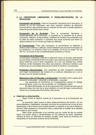 178                                  UNIVERSIDAD NACIONAL DE SAN CRISTÓBAL DE HUAMANGA




   b. LA CONCEPCIÓN            LIBERADORA          O    PROBLEMATIZADORA         DE   LA
      EDUCACIÓN

       Concepción del Hombre.- Para la concepción Liberadora de la educación, el
       hombre es un ser inconcluso, que tiene vocación histórica de liberación
       (humanización), que entiende que su vocación de ser más no puede lograrse a
       costa de que los demás sean menos.

       Concepción de la Sociedad.- Para la concepción liberadora o
       problematizadora de la educación, la sociedad es el resultado de la acción
       consciente, reflexiva, comprometida y solidaria de hombres que entienden que
       no debe de haber opresores ni oprimidos sino seres humanos que tienen un
       destino histórico en un mundo que debe ser diferente.

       El Conocimiento.- Para esta concepción el conocimiento es dialéctico e
       implica praxis reflexiva y reflexión comprometedora que provoca la emersión de
       la conciencia y su inserción crítica en la realidad, en el que no existe "Yo" sin
       "No Yo", en el que se dan simultáneamente conciencia y mundo.

       Concepción de la Educación
       La Educación Liberadora entiende la educación como un proceso permanente
       que se rehace constantemente en la praxis, que reconoce que los hombres son
       seres históricos y por lo tanto inacabados, en y con una realidad que, siendo
       histórica, es tan inacabada como ellos; que propicia y refuerza el cambio y que
       entiende que la inmovilidad amenaza de muerte al hombre y a la sociedad.

       Propósitos Educacionales.- Son propósitos de esta concepción posibilitar
       una mayor humanización del hombre en un continuo interactuar en y con el
       mundo y con los demás hombres.

       Relaciones entre el Educador y el Educando.- Considera como sujetos de la
       educación al educador - educando y al educando - educador.
              Los educandos se transforman en "investigadores críticos" en diálogo
       con el educador, quien a su vez es también un "investigador critico".
              El papel del educador es el de proporcionar las condiciones para que el
       educando pase del nivel de la doxa (opinión) al nivel del logos (conocimiento
       veraz) en su comprensión del hombre y del mundo.


4. FINES DE LA EDUCACIÓN.-
          Según Freire el objetivo central de la educación es la humanización del
   hombre.
          La educación debe buscar el pleno desenvolvimiento del hombre, de sus
   potencialidades y habilidades, orientada a la toma de conciencia del rol que le toca
   desempeñar y de la forma como puede cambiar su contexto si es que lo objetiva y
   domina. Debe despertar la conciencia crítica y desarrollar el análisis de la realidad
   del mundo en que vivimos.
          Debe hacer comprender a los hombres que por medio de ella es posible
   lograr una acción eficaz y transformadora en los destinos de todos, aportando
   siempre al futuro sin distinción de estratos sociales, pues todos los hombres son
   importantes en el proceso evolutivo de la humanidad.



                Aquiles HINOSTROZA AYALA: “Enfoque Filosófico de la Pedagogía”
 