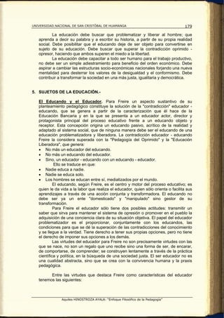 UNIVERSIDAD NACIONAL DE SAN CRISTÓBAL DE HUAMANGA                                   179

           La educación debe buscar que problematizar y liberar al hombre; que
   aprenda a decir su palabra y a escribir su historia, a partir de su propia realidad
   social. Debe posibilitar que el educando deje de ser objeto para convertirse en
   sujeto de su educación. Debe buscar que superar la contradicción oprimido -
   opresor, haciendo que ambos superen el miedo a la libertad.
           La educación debe capacitar a todo ser humano para el trabajo productivo,
   no debe ser un simple adiestramiento para beneficio del orden económico. Debe
   aspirar a cambiar las estructuras socio-económicas nacionales forjando una nueva
   mentalidad para desterrar los valores de la desigualdad y el conformismo. Debe
   contribuir a transformar la sociedad en una más justa, igualitaria y democrática.


5. SUJETOS DE LA EDUCACIÓN.-

   El Educando y el Educador. Para Freire un aspecto sustantivo de su
   planteamiento pedagógico constituye la solución de la "contradicción" educador -
   educando, que se genera a partir de la caracterización que él hace de la
   Educación Bancaria y en la que se presenta a un educador actor, director y
   protagonista principal del proceso educativo frente a un educando objeto y
   receptor. Esta concepción origina un educando pasivo, acrítico de la realidad y
   adaptado al sistema social, que de ninguna manera debe ser el educando de una
   educación problematizadora y liberadora. La contradicción educador - educando
   Freire la considera superada con la "Pedagogía del Oprimido" y la "Educación
   Liberadora", que genera:
   • No más un educador del educando.
   • No más un educando del educador.
   • Sino, un educador - educando con un educando - educador.
             Ello se traduce en que:
   • Nadie educa a nadie.
   • Nadie se educa solo.
   • Los hombres se educan entre sí, mediatizados por el mundo.
            El educando, según Freire, es el centro y motor del proceso educativo; es
   quien le da vida a la labor que realiza el educador, quien sólo orienta o facilita sus
   aprendizajes a través de una acción conjunta y transformadora. El educando no
   debe ser ya un ente "domesticado" y "manipulado" sino gestor de su
   transformación.
            Para Freire el educador sólo tiene dos posibles actitudes: transmitir un
   saber que sirva para mantener el sistema de opresión o promover en el pueblo la
   adquisición de una conciencia clara de su situación objetiva. El papel del educador
   problematizador es el proporcionar, conjuntamente con los educandos, las
   condiciones para que se dé la superación de las contradicciones del conocimiento
   y se llegue a la verdad. Tiene derecho a tener sus propias opciones, pero no tiene
   el derecho de imponer sus opciones a los demás.
            Las virtudes del educador para Freire no son precisamente virtudes con las
   que se nace, no son un regalo que uno recibe sino una forma de ser, de encarar,
   de comportarse, de comprender; se construyen lentamente a través de la práctica
   científica y política, en la búsqueda de una sociedad justa. El ser educador no es
   una cualidad abstracta, sino que se crea con la convivencia humana y la praxis
   pedagógica.

         Entre las virtudes que destaca Freire como características del educador
   tenemos las siguientes:



               Aquiles HINOSTROZA AYALA: “Enfoque Filosófico de la Pedagogía”
 