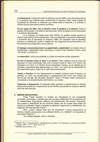 180                                        UNIVERSIDAD NACIONAL DE SAN CRISTÓBAL DE HUAMANGA




      La Coherencia. Coherencia entre el discurso que se habla y que anuncia la opción
      y, la práctica que debería estar confirmando el discurso. Esta virtud enfatiza la
      necesidad de disminuir la distancia que existe entre el discurso y la práctica e
      incluso de que esta última supere al primero.

      El ser capaz de lidiar con la tensión entre la palabra y el silencio. Entre la
      palabra del educador y el silencio del educando; entre la palabra de los educandos
      y el silencio del educador.
               Si el docente no trabaja bien esta tensión su palabra puede generar el
      silencio permanente de los educandos. Hay que aprender a escuchar al educando
      y promover que el educando se exprese, hable. Es necesario que el educador
      exprese su satisfacción, gusto y respeto por las preguntas de los educandos a fin
      de promover sus preguntas y no su silencio.

      El trabajar convenientemente la subjetividad y objetividad. La tensión entre la
      subjetividad y objetividad, entre conciencia y mundo, entre práctica y teoría, entre
      "ser social" y conciencia.

      La autocrítica. Virtud que posibilita q e cada vez seamos menos subjetivos.

      El vivir la tensión entre el 'aquí" y el 'ahora" Freire sostiene que es virtud del
      educador no solo comprender sino vivir la tensión entre el "aquí" y el "ahora" del
      educador y el "aquí" y el "ahora" de los educandos. Porque, en la medida que el
      educador comprenda esta relación entre su "aquí" y el "aquí" de los educandos es
      que descubrirá que su "aquí" es el "allá" de los educandos.

      Teoría y Práctica. El vivir intensamente la relación profunda entre la teoría y la
      práctica, no como una yuxtaposición o superposición sino como una unidad, es
      otra de las virtudes del educador liberador. Teoría y Práctica están íntimamente
      vinculadas en la transformación del hombre y su mundo.

      Paciencia e Impaciencia. El educador debe aprender a experimentar la relación
      tensa entre paciencia e impaciencia de tal manera que jamás se rompa la relación
      entre las dos posturas.


6. MEDIOS EDUCATIVOS.-
           Paulo Freire buscaba un cambio de mentalidad en las sociedades
   oprimidas, dominadas, y planteó para ello el papel colaborador de la educación en
   la indispensable organización reflexiva del pensamiento del hombre. Educación
   que pusiera a disposición de los hombres medios con los cuales fuera capaz de
   superar la captación mágica y también la captación ingenua de su realidad por una
   captación dominantemente critica 48
           Pero, ¿Cómo realizar este tipo de educación? ¿Cómo proporcionar al
   hombre medios para superar sus actitudes frente a su realidad? La respuesta la
   encuentra Freire en: 49
           "Un método dialogal, critico y criticista".


48
     FREIRE, Paulo. “Concientización y Alfabetización de Adultos”. En “Educación” La Revista del Maestro
      Peruano. Año V – Nº 11. 1974. pp 14 - 15
49
     FREIRE, Paulo. Ibídem., p 15.



                     Aquiles HINOSTROZA AYALA: “Enfoque Filosófico de la Pedagogía”
 