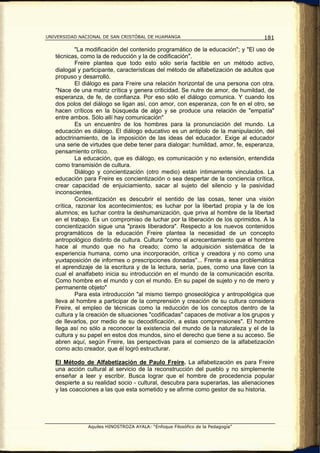 UNIVERSIDAD NACIONAL DE SAN CRISTÓBAL DE HUAMANGA                                  181

            "La modificación del contenido programático de la educación"; y "El uso de
   técnicas, como la de reducción y la de codificación".
            Freire plantea que todo esto sólo sería factible en un método activo,
   dialogal y participante, características del método de alfabetización de adultos que
   propuso y desarrolló.
            El diálogo es para Freire una relación horizontal de una persona con otra.
   "Nace de una matriz crítica y genera criticidad. Se nutre de amor, de humildad, de
   esperanza, de fe, de confianza. Por eso sólo el diálogo comunica. Y cuando los
   dos polos del diálogo se ligan así, con amor, con esperanza, con fe en el otro, se
   hacen críticos en la búsqueda de algo y se produce una relación de "empatía"
   entre ambos. Sólo allí hay comunicación"
            Es un encuentro de los hombres para la pronunciación del mundo. La
   educación es diálogo. El diálogo educativo es un antipolo de la manipulación, del
   adoctrinamiento, de la imposición de las ideas del educador. Exige al educador
   una serie de virtudes que debe tener para dialogar: humildad, amor, fe, esperanza,
   pensamiento crítico.
            La educación, que es diálogo, es comunicación y no extensión, entendida
   como transmisión de cultura.
            Diálogo y concientización (otro medio) están íntimamente vinculados. La
   educación para Freire es concientización o sea despertar de la conciencia crítica,
   crear capacidad de enjuiciamiento, sacar al sujeto del silencio y la pasividad
   inconscientes.
            Concientización es descubrir el sentido de las cosas, tener una visión
   crítica, razonar los acontecimientos; es luchar por la libertad propia y la de los
   alumnos; es luchar contra la deshumanización, que priva al hombre de la libertad
   en el trabajo. Es un compromiso de luchar por la liberación de los oprimidos. A la
   concientización sigue una "praxis liberadora". Respecto a los nuevos contenidos
   programáticos de la educación Freire plantea la necesidad de un concepto
   antropológico distinto de cultura. Cultura "como el acrecentamiento que el hombre
   hace al mundo que no ha creado; como la adquisición sistemática de la
   experiencia humana, como una incorporación, crítica y creadora y no como una
   yuxtaposición de informes o prescripciones donadas"... Frente a esa problemática
   el aprendizaje de la escritura y de la lectura, sería, pues, como una llave con la
   cual el analfabeto inicia su introducción en el mundo de la comunicación escrita.
   Como hombre en el mundo y con el mundo. En su papel de sujeto y no de mero y
   permanente objeto"
            Para esta introducción "al mismo tiempo gnoseológica y antropológica que
   lleva al hombre a participar de la comprensión y creación de su cultura considera
   Freire, el empleo de técnicas como la reducción de los conceptos dentro de la
   cultura y la creación de situaciones "codificadas" capaces de motivar a los grupos y
   de llevarlos, por medio de su decodificación, a estas comprensiones". El hombre
   llega así no sólo a reconocer la existencia del mundo de la naturaleza y el de la
   cultura y su papel en estos dos mundos, sino el derecho que tiene a su acceso. Se
   abren aquí, según Freire, las perspectivas para el comienzo de la alfabetización
   como acto creador, que él logró estructurar.

   El Método de Alfabetización de Paulo Freire. La alfabetización es para Freire
   una acción cultural al servicio de la reconstrucción del pueblo y no simplemente
   enseñar a leer y escribir. Busca lograr que el hombre de procedencia popular
   despierte a su realidad socio - cultural, descubra para superarlas, las alienaciones
   y las coacciones a las que esta sometido y se afirme como gestor de su historia.




               Aquiles HINOSTROZA AYALA: “Enfoque Filosófico de la Pedagogía”
 