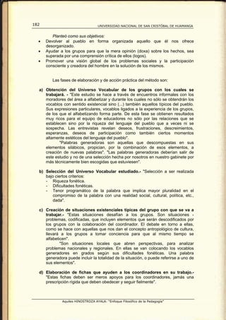 182                                UNIVERSIDAD NACIONAL DE SAN CRISTÓBAL DE HUAMANGA


         Planteó como sus objetivos:
  •   Devolver al pueblo en forma organizada aquello que él nos ofrece
      desorganizado.
  •   Ayudar a los grupos para que la mera opinión (doxa) sobre los hechos, sea
      superada por una comprensión crítica de ellos (logos).
  •   Promover una visión global de los problemas sociales y la participación
      consciente y creadora del hombre en la solución de los mismos.


         Las fases de elaboración y de acción práctica del método son:

  a) Obtención del Universo Vocabular de los grupos con los cuales se
     trabajará. - "Este estudio se hace a través de encuentros informales con los
     moradores del área a alfabetizar y durante los cuales no sólo se obtendrán los
     vocablos con sentido existencial sino (...) también aquellos típicos del pueblo.
     Sus expresiones particulares, vocablos ligados a la experiencia de los grupos,
     de los que el alfabetizando forma parte. De esta fase se obtienen resultados
     muy ricos para el equipo de educadores no sólo por las relaciones que se
     establecen sino por la riqueza del lenguaje del pueblo que a veces ni se
     sospecha. Las entrevistas revelan deseos, frustraciones, descreimientos,
     esperanzas, deseos de participación como también ciertos momentos
     altamente estéticos del lenguaje del pueblo".
            "Palabras generadoras son aquellas que descompuestas en sus
     elementos silábicos, propician, por la combinación de esos elementos, a
     creación de nuevas palabras". "Las palabras generadoras deberían salir de
     este estudio y no de una selección hecha por nosotros en nuestro gabinete por
     más técnicamente bien escogidas que estuviesen".

  b) Selección del Universo Vocabular estudiado.- "Selección a ser realizada
     bajo ciertos criterios:
     - Riqueza fonética.
     - Dificultades fonéticas.
     - Tenor programático de la palabra que implica mayor pluralidad en el
         compromiso de la palabra con una realidad social, cultural, política, etc.,
         dada".

  c) Creación de situaciones existenciales típicas del grupo con que se va a
     trabajar.- "Estas situaciones desafían a los grupos. Son situaciones -
     problemas, codificadas, que incluyen elementos que serán descodificados por
     los grupos con la colaboración del coordinador. El debate en torno a ellas,
     como se hace con aquellas que nos dan el concepto antropológico de cultura,
     llevará a los grupos a tomar conciencia para que al mismo tiempo se
     alfabeticen".
             "Son situaciones locales que abren perspectivas, para analizar
     problemas nacionales y regionales. En ellas se van colocando los vocablos
     generadores en grados según sus dificultades fonéticas. Una palabra
     generadora puede incluir la totalidad de la situación, o puede referirse a uno de
     sus elementos".

  d) Elaboración de fichas que ayuden a los coordinadores en su trabajo.-
     "Estas fichas deben ser meros apoyos para los coordinadores, jamás una
     prescripción rígida que deben obedecer y seguir fielmente".



              Aquiles HINOSTROZA AYALA: “Enfoque Filosófico de la Pedagogía”
 