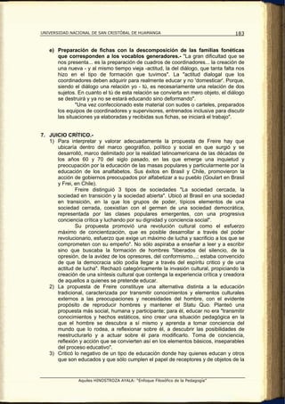 UNIVERSIDAD NACIONAL DE SAN CRISTÓBAL DE HUAMANGA                                  183


   e) Preparación de fichas con la descomposición de las familias fonéticas
      que corresponden a los vocablos generadores.- "La gran dificultad que se
      nos presenta... es la preparación de cuadros de coordinadores... la creación de
      una nueva - y al mismo tiempo vieja -actitud, la del diálogo, que tanta falta nos
      hizo en el tipo de formación que tuvimos". La "actitud dialogal que los
      coordinadores deben adquirir para realmente educar y no 'domesticar'. Porque,
      siendo el diálogo una relación yo - tú, es necesariamente una relación de dos
      sujetos. En cuanto el tú de esta relación se convierta en mero objeto, el diálogo
      se destruirá y ya no se estará educando sino deformando".
              "Una vez confeccionado este material con sudes o carteles, preparados
      los equipos de coordinadores y supervisores, entrenados inclusive para discutir
      las situaciones ya elaboradas y recibidas sus fichas, se iniciará el trabajo".


7. JUICIO CRÍTICO.-
   1) Para interpretar y valorar adecuadamente la propuesta de Freire hay que
      ubicaría dentro del marco geográfico, político y social en que surgió y se
      desarrolló, marco delimitado por la realidad latinoamericana de las décadas de
      los años 60 y 70 del siglo pasado, en las que emerge una inquietud y
      preocupación por la educación de las masas populares y particularmente por la
      educación de los analfabetos. Sus éxitos en Brasil y Chile, promovieron la
      acción de gobiernos preocupados por alfabetizar a su pueblo (Goulart en Brasil
      y Frei, en Chile).
              Freire distinguió 3 tipos de sociedades "La sociedad cercada, la
      sociedad en transición y la sociedad abierta". Ubicó al Brasil en una sociedad
      en transición, en la que los grupos de poder, típicos elementos de una
      sociedad cerrada, coexistían con el germen de una sociedad democrática,
      representada por las clases populares emergentes, con una progresiva
      conciencia crítica y luchando por su dignidad y conciencia social".
              Su propuesta promovió una revolución cultural como el esfuerzo
      máximo de concientización, que es posible desarrollar a través del poder
      revolucionario, esfuerzo que exige un máximo de lucha y sacrificio a los que se
      comprometen con su empeño". No sólo aspiraba a enseñar a leer y a escribir
      sino que buscaba la formación de hombres "liberados del silencio, de la
      opresión, de la avidez de los opresores, del conformismo...; estaba convencido
      de que la democracia sólo podía llegar a través del espíritu critico y de una
      actitud de lucha". Rechazó categóricamente la invasión cultural, propiciando la
      creación de una síntesis cultural que contenga la experiencia crítica y creadora
      de aquellos a quienes se pretende educar.
   2) La propuesta de Freire constituye una alternativa distinta a la educación
      tradicional, caracterizada por transmitir conocimientos y elementos culturales
      externos a las preocupaciones y necesidades del hombre, con el evidente
      propósito de reproducir hombres y mantener el Statu Quo. Planteó una
      propuesta más social, humana y participante; para él, educar no era "transmitir
      conocimientos y hechos estáticos, sino crear una situación pedagógica en la
      que el hombre se descubra a sí mismo y aprenda a tomar conciencia del
      mundo que lo rodea, a reflexionar sobre él, a descubrir las posibilidades de
      reestructurarlo y a actuar sobre él para modificarlo. Toma de conciencia,
      reflexión y acción que se convierten así en los elementos básicos, inseparables
      del proceso educativo".
   3) Criticó lo negativo de un tipo de educación donde hay quienes educan y otros
      que son educados y que sólo cumplen el papel de receptores y de objetos de la


               Aquiles HINOSTROZA AYALA: “Enfoque Filosófico de la Pedagogía”
 
