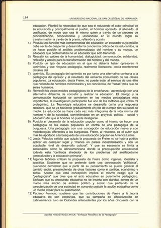 184                                UNIVERSIDAD NACIONAL DE SAN CRISTÓBAL DE HUAMANGA


      educación. Planteó la necesidad de que sea el educando el actor principal de
      su educación y principalmente el pueblo, el hombre oprimido, el alienado, el
      cosificado, de modo que sea él mismo quien a través de un proceso de
      concientización, conociéndose y ubicándose en el mundo, logre su
      transformación a través de la praxis, reflexión y acción.
  4) Postuló una función más comprometida del educador; un educador cuya misión
      debe ser la de despertar y desarrollar la conciencia crítica de los educandos, la
      de hacer posible el análisis problematizado del hombre y su mundo, un
      educador que problematiza no un educador que sólo transmite.
  5) Rescató los valores de la humanidad: dialogicidad, comunicación, solidaridad,
      reflexión y acción para la transformación del hombre y del mundo.
  6) Postuló un tipo de educación en el que no debería haber opresores ni
      oprimidos y que ninguna pedagogía, realmente liberadora, podía mantenerse
      distante del
  7) oprimido. Su pedagogía del oprimido es por tanto una alternativa contraria a la
      pedagogía del opresor y el resultado del esfuerzo comunitario de las clases
      populares. La educación, decía Freire, no puede estar al servicio de una élite
      que necesita de hombres minimizados y sin conciencia, de "cosas" más que de
      seres humanos.
  8) Remeció los viejos moldes pedagógicos de la enseñanza - aprendizaje con una
      alternativa diferente de concebir y realizar la educación. El diálogo y la
      comunicación horizontal se convierten en los medios pedagógicos más
      importantes, la investigación participante fue uno de los métodos que cobró rol
      protagónico. La Tecnología educativa se desarrolla como una respuesta
      creadora, que se va haciendo gradualmente en pos de cumplir con su papel de
      medio. La educación se hace cada vez más integrante de la vida misma del
      hombre y de la sociedad, convirtiéndose en un proyecto político - social y
      educativo del que el hombre no puede desligarse.
  9) Postuló el desarrolló de la educación popular como el intento de hacer una
      pedagogía de las clases populares en contra de una pedagogía de la
      burguesía. Una pedagogía con una concepción de educación nueva y con
      metodologías diferentes a las burguesas. Freire, al respecto, es el autor que
      más ha aportado a la búsqueda de una educación popular en América Latina.
  10) Jesús Palacios señala que quizás la propuesta de Freire no se habría podido
      aplicar en cualquier lugar y "menos en países industrializados y con un
      aceptable nivel de desarrollo cultural". Y que su escenario se limita a
      sociedades como la latinoamericana donde la preocupación educacional
      todavía está "centrada alrededor de los problemas del analfabetismo
      generalizado y la educación primaria".
  11) Algunos teóricos critican la propuesta de Freire como ingenua, idealista y
      apolítica. Sostienen que se pretende darle una connotación "politicista",
      queriendo demostrar que a partir de su pensamiento se puede generar el
      cambio social, prescindiendo de otros factores como el político, económico y
      social. Acotan que está concepción implica el mismo riesgo que la
      "pedagogista" que cree que el acto educativo es puramente pedagógico.
      Señalan que su propuesta educativa no se inserta con claridad dentro de un
      marco más amplio de análisis político y social, que partiendo de la
      caracterización de una sociedad en concreto postule la acción educativa como
      un medio eficaz para su plasmación.
  12) Paciano Fermoso sostiene que las contribuciones de Freire a la teoría
      educativa no son excesivas, que su campaña de alfabetización en
      Latinoamérica tuvo en Colombia antecedentes por los años cincuenta con la



              Aquiles HINOSTROZA AYALA: “Enfoque Filosófico de la Pedagogía”
 