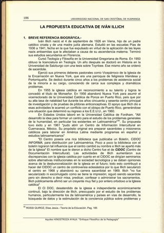 186                                       UNIVERSIDAD NACIONAL DE SAN CRISTÓBAL DE HUAMANGA


                LA PROPUESTA EDUCATIVA DE IVÁN ILLICH

1. BREVE REFERENCIA BIOGRÁFICA.-
            Iván lllich nació el 4 de septiembre de 1926 en Viena, hijo de un padre
   católico croata y de una madre judía alemana. Estudió en las escuelas Pías de
   1936 a 1941, fecha en la que fue expulsado en virtud de la aplicación de las leyes
   nazis antisemitas que le afectaban a causa de su ascendencia materna. Terminó
   sus estudios secundarios en Florencia.
            Cursó Teología y Filosofía en la Universidad Gregoriana de Roma. En 1950
   obtuvo la licenciatura en Teología. Un año después se doctoró en Historia en la
   Universidad de Salzburgo con una tesis sobre Toynbee. Ese mismo año se ordenó
   de sacerdote.
            Ejerció sus primeros deberes pastorales como Vicepárroco de la Iglesia de
   la Encarnación en Nueva York, que era una parroquia de feligresía Irlandesa y
   Portorriqueña. Se dedicó durante cinco años a los problemas de asistencia social
   de la minoría a su cargo, conociendo de cerca sus complejos y dramáticos
   problemas.
            En 1955 la iglesia católica en reconocimiento a su talento y logros le
   concedió el título de Monseñor. En 1956 abandonó Nueva York para asumir el
   vicerrectorado de la Universidad Católica de Ponce en Puerto Rico, país que por
   su alta tasa de natalidad fue durante los años cincuenta y sesenta centro principal
   de investigación y de pruebas de píldoras anticonceptivas. El apoyo que lIlich dio a
   esas actividades le acarreó un conflicto con el obispo de Puerto Rico, generándose
   una situación que determinó su regreso a los E.E.U.U., en 1960.
            En Estados Unidos laboró en la Universidad Católica de Fordham. "Allí
   desarrolló la idea para formar un centro para el estudio de los problemas generales
   de la humanidad, en particular los existentes en Latinoamérica" 50 . Su propuesta
   tuvo éxito y en 1961 "pudo abrir un Centro de Información Intercultural en
   Cuernavaca, México. Su propósito original era preparar sacerdotes y misioneros
   católicos para laborar en América Latina mediante programas en español y
   estudios latinoamericanos"
            "El Centro poseía una rica biblioteca que publicaba un Boletín, CIDOC
   INFORMA, para distribución por Latinoamérica. Poco a poco la biblioteca con el
   boletín lograron tal influencia que el centro cambió su nombre e lllich se apartó más
   de la Iglesia". El nombre que le dieron a dicho Centro fue el de CIDOC (Centro de
   Documentación Intercultural). Las actividades de lllich aumentaron sus
   discrepancias con la iglesia católica por cuanto en el CIDOC se dirigían seminarios
   sobre alternativas institucionales en la sociedad tecnológica y se daban opiniones
   acerca de la desburocratización de la iglesia en el futuro; todo esto contribuyó a
   hacer del CIDOC un centro de controversia eclesiástica por lo que lllich secularizó
   el centro en 1968 y abandonó su carrera sacerdotal en 1969. lllich "no fue
   secularizado ni excomulgado como se tiene la impresión; siguió siendo sacerdote
   pero sin derecho a decir misa, predicar, confesar o administrar los sacramentos.
   lllich públicamente afirmó ser un creyente muy fiel y por entero ortodoxo a la Iglesia
   católica"
            El Cl DOC, desatendido de la iglesia e independiente económicamente
   continuó, bajo la dirección de lllich, preocupado por el estudio de los problemas
   humanos, particularmente los de latinoamérica y países en vías de desarrollo, la
   búsqueda de datos y la estimulación de la conciencia pública sobre problemas y

50
     ROSSI QUIROZ, Elias Jesús.- Teoría de la Educación. Pag. 185



                     Aquiles HINOSTROZA AYALA: “Enfoque Filosófico de la Pedagogía”
 