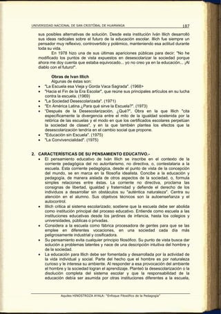 UNIVERSIDAD NACIONAL DE SAN CRISTÓBAL DE HUAMANGA                                   187

   sus posibles alternativas de solución. Desde esta institución Iván lllich desarrolló
   sus ideas radicales sobre el futuro de la educación escolar. lllich fue siempre un
   pensador muy reflexivo, controvertido y polémico, manteniendo esa actitud durante
   toda su vida.
           En 1978 hizo una de sus últimas apariciones públicas para decir: "No he
   modificado los puntos de vista expuestos en desescolarizar la sociedad porque
   ahora me doy cuenta que estaba equivocado... yo no creo ya en la educación... ¡Al
   diablo con el futuro!".

           Obras de Ivan Illich
           Algunas de éstas son:
   •   "La Escuela esa Vieja y Gorda Vaca Sagrada". (1968>
   •   "Hacia el Fin de la Era Escolar", que reúne sus principales artículos en su lucha
       contra la escuela. (1969)
   •   "La Sociedad Desescolarizada". (1971)
   •   "En América Latina ¿Para qué sirve la Escuela?". (1973)
   •   “Después de la Desescolarización, ¿Qué?", Obra en la que lllich "cita
       específicamente la divergencia entre el mito de la igualdad sostenida por la
       retórica de las escuelas y el modo en que los certificados escolares perpetúan
       la sociedad de clases", y en la que también plantea los efectos que la
       desescolarización tendría en el cambio social que propone.
   •   "Educación sin Escuela". (1975)
   •   "La Convivencialidad". (1975)


2. CARACTERÍSTICAS DE SU PENSAMIENTO EDUCATIVO.-
   • El pensamiento educativo de Iván llIich se inscribe en el contexto de la
     corriente pedagógica del no autoritarismo, no directiva, o, contestataria a la
     escuela. Esta corriente pedagógica, desde el punto de vista de la concepción
     del mundo, se en marca en la filosofía idealista. Concibe a la educación y
     pedagogía, de manera aislada de otros aspectos de la sociedad, o, formula
     simples relaciones entre éstas. La corriente no directiva, proclama las
     consignas de libertad, igualdad y fraternidad y defiende el derecho de los
     individuos a desarrollar sin obstáculos su "auténtica naturaleza". Centra su
     atención en el alumno. Sus objetivos técnicos son la autoenseñanza y el
     autocontrol.
   • lIIich critica al sistema escolarizado; sostiene que la escuela debe ser abolida
     como institución principal del proceso educativo. Entiende como escuela a las
     instituciones educativas desde los jardines de infancia, hasta los colegios y
     universidades, públicas o privadas.
   • Considera a la escuela como fábrica procesadora de gentes para que se las
     emplee en diferentes vocaciones, en una sociedad cada día más
     peligrosamente industrial y cosificadora.
   • Su pensamiento evita cualquier principio filosófico. Su punto de vista busca dar
     solución a problemas latentes y nace de una descripción intuitiva del hombre y
     de la sociedad.
   • La educación para lllich debe ser fomentada y desarrollada por la actividad de
     la vida individual y social. Parte del hecho que el hombre es por naturaleza
     curioso y le interesa su ambiente. Al responder a esa provocación del ambiente
     el hombre y la sociedad logran el aprendizaje. Planteó la desescolarización o la
     disolución completa del sistema escolar y que la responsabilidad de la
     educación debía ser asumida por otras instituciones diferentes a la escuela,



                Aquiles HINOSTROZA AYALA: “Enfoque Filosófico de la Pedagogía”
 