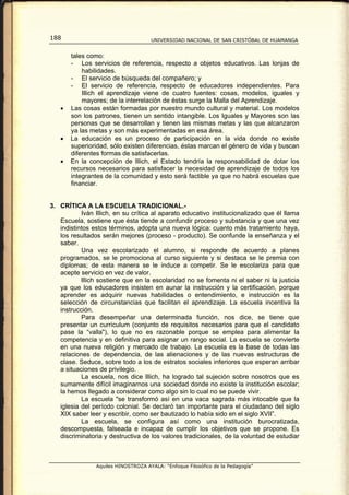 188                                  UNIVERSIDAD NACIONAL DE SAN CRISTÓBAL DE HUAMANGA


       tales como:
       - Los servicios de referencia, respecto a objetos educativos. Las lonjas de
           habilidades.
       - El servicio de búsqueda del compañero; y
       - El servicio de referencia, respecto de educadores independientes. Para
           Illich el aprendizaje viene de cuatro fuentes: cosas, modelos, iguales y
           mayores; de la interrelación de éstas surge la Malla del Aprendizaje.
   •   Las cosas están formadas por nuestro mundo cultural y material. Los modelos
       son los patrones, tienen un sentido intangible. Los Iguales y Mayores son las
       personas que se desarrollan y tienen las mismas metas y las que alcanzaron
       ya las metas y son más experimentadas en esa área.
   •   La educación es un proceso de participación en la vida donde no existe
       superioridad, sólo existen diferencias, éstas marcan el género de vida y buscan
       diferentes formas de satisfacerlas.
   •   En la concepción de lllich, el Estado tendría la responsabilidad de dotar los
       recursos necesarios para satisfacer la necesidad de aprendizaje de todos los
       integrantes de la comunidad y esto será factible ya que no habrá escuelas que
       financiar.


3. CRÍTICA A LA ESCUELA TRADICIONAL.-
           Iván Illich, en su crítica al aparato educativo institucionalizado que él llama
   Escuela, sostiene que ésta tiende a confundir proceso y substancia y que una vez
   indistintos estos términos, adopta una nueva lógica: cuanto más tratamiento haya,
   los resultados serán mejores (proceso - producto). Se confunde la enseñanza y el
   saber.
           Una vez escolarizado el alumno, si responde de acuerdo a planes
   programados, se le promociona al curso siguiente y si destaca se le premia con
   diplomas; de esta manera se le induce a competir. Se le escolariza para que
   acepte servicio en vez de valor.
           lllich sostiene que en la escolaridad no se fomenta ni el saber ni la justicia
   ya que los educadores insisten en aunar la instrucción y la certificación, porque
   aprender es adquirir nuevas habilidades o entendimiento, e instrucción es la
   selección de circunstancias que facilitan el aprendizaje. La escuela incentiva la
   instrucción.
           Para desempeñar una determinada función, nos dice, se tiene que
   presentar un curriculum (conjunto de requisitos necesarios para que el candidato
   pase la “valla"), lo que no es razonable porque se emplea para alimentar la
   competencia y en definitiva para asignar un rango social. La escuela se convierte
   en una nueva religión y mercado de trabajo. La escuela es la base de todas las
   relaciones de dependencia, de las alienaciones y de las nuevas estructuras de
   clase. Seduce, sobre todo a los de estratos sociales inferiores que esperan arribar
   a situaciones de privilegio.
           La escuela, nos dice lllich, ha logrado tal sujeción sobre nosotros que es
   sumamente difícil imaginarnos una sociedad donde no existe la institución escolar;
   la hemos llegado a considerar como algo sin lo cual no se puede vivir.
           La escuela "se transformó así en una vaca sagrada más intocable que la
   iglesia del período colonial. Se declaró tan importante para el ciudadano del siglo
   XIX saber leer y escribir, como ser bautizado lo había sido en el siglo XVII”.
           La escuela, se configura así como una institución burocratizada,
   descompuesta, falseada e incapaz de cumplir los objetivos que se propone. Es
   discriminatoria y destructiva de los valores tradicionales, de la voluntad de estudiar



                Aquiles HINOSTROZA AYALA: “Enfoque Filosófico de la Pedagogía”
 