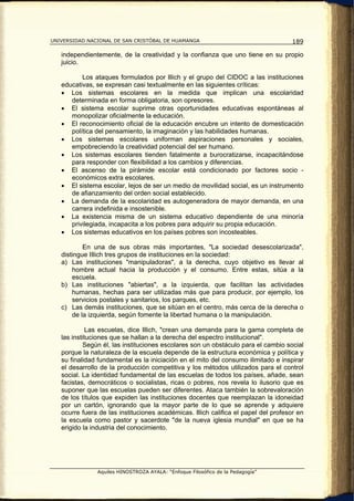 UNIVERSIDAD NACIONAL DE SAN CRISTÓBAL DE HUAMANGA                                   189

   independientemente, de la creatividad y la confianza que uno tiene en su propio
   juicio.

          Los ataques formulados por lllich y el grupo del CIDOC a las instituciones
   educativas, se expresan casi textualmente en las siguientes críticas:
   • Los sistemas escolares en la medida que implican una escolaridad
      determinada en forma obligatoria, son opresores.
   • El sistema escolar suprime otras oportunidades educativas espontáneas al
      monopolizar oficialmente la educación.
   • El reconocimiento oficial de la educación encubre un intento de domesticación
      política del pensamiento, la imaginación y las habilidades humanas.
   • Los sistemas escolares uniforman aspiraciones personales y sociales,
      empobreciendo la creatividad potencial del ser humano.
   • Los sistemas escolares tienden fatalmente a burocratizarse, incapacitándose
      para responder con flexibilidad a los cambios y diferencias.
   • El ascenso de la pirámide escolar está condicionado por factores socio -
      económicos extra escolares.
   • El sistema escolar, lejos de ser un medio de movilidad social, es un instrumento
      de afianzamiento del orden social establecido.
   • La demanda de la escolaridad es autogeneradora de mayor demanda, en una
      carrera indefinida e insostenible.
   • La existencia misma de un sistema educativo dependiente de una minoría
      privilegiada, incapacita a los pobres para adquirir su propia educación.
   • Los sistemas educativos en los países pobres son incosteables.

           En una de sus obras más importantes, "La sociedad desescolarizada",
   distingue IIlich tres grupos de instituciones en la sociedad:
   a) Las instituciones "manipuladoras", a la derecha, cuyo objetivo es llevar al
       hombre actual hacia la producción y el consumo. Entre estas, sitúa a la
       escuela.
   b) Las instituciones "abiertas", a la izquierda, que facilitan las actividades
       humanas, hechas para ser utilizadas más que para producir, por ejemplo, los
       servicios postales y sanitarios, los parques, etc.
   c) Las demás instituciones, que se sitúan en el centro, más cerca de la derecha o
       de la izquierda, según fomente la libertad humana o la manipulación.

             Las escuelas, dice Illich, "crean una demanda para la gama completa de
   las instituciones que se hallan a la derecha del espectro institucional".
           Según él, las instituciones escolares son un obstáculo para el cambio social
   porque la naturaleza de la escuela depende de la estructura económica y política y
   su finalidad fundamental es la iniciación en el mito del consumo ilimitado e inspirar
   el desarrollo de la producción competitiva y los métodos utilizados para el control
   social. La identidad fundamental de las escuelas de todos los países, añade, sean
   facistas, democráticos o socialistas, ricas o pobres, nos revela lo ilusorio que es
   suponer que las escuelas pueden ser diferentes. Ataca también la sobrevaloración
   de los títulos que expiden las instituciones docentes que reemplazan la idoneidad
   por un cartón, ignorando que la mayor parte de lo que se aprende y adquiere
   ocurre fuera de las instituciones académicas. lllich califica el papel del profesor en
   la escuela como pastor y sacerdote "de la nueva iglesia mundial" en que se ha
   erigido la industria del conocimiento.




               Aquiles HINOSTROZA AYALA: “Enfoque Filosófico de la Pedagogía”
 