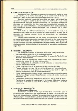 190                                  UNIVERSIDAD NACIONAL DE SAN CRISTÓBAL DE HUAMANGA


4. CONCEPTO DE EDUCACIÓN.-
           La educación para lllich es un proceso activo que debería realizarse fuera
   de las escuelas, en la misma sociedad, y con la participación de todos sus
   miembros. Constituye el sustento de una verdadera revolución cultural.
           Debe ser totalizante y dinámica; un proceso que supere por completo los
   caracteres reducidos y estáticos de la concepción tradicional y que brinde
   oportunidades de realizarse en otras instituciones, en un sistema abierto que
   reemplace a la escuela. Ello, dice Illich, anularía el monopolio de la educación por
   la escuela, que tanto mal ha hecho a la humanidad. Para Illich, la educación no es
   una variante que depende de otras estructuras, sino un sistema por sí mismo
   significativo".
           lIIich planteó el establecimiento de redes de comunicación. Se basa en la
   premisa que "Educación para todos significa educación por todos", es decir, que la
   educación no requiere ninguna forma de enrolamiento en instituciones
   especializadas.
           Señala cuatro diferentes vías de acceso que permitirían al estudiante
   ponerse en contacto con los medios educativos: Contacto con las cosas y con las
   máquinas, transmisión de destrezas, conversación crítica entre iguales, y
   aprovechamiento crítico de la mayor experiencia de los maestros. Esto implica una
   amplia superación del intelectualismo, característico de la educación escolarizada,
   según Illich.


5. FINES DE LA EDUCACIÓN.-
          Del pensamiento de lIlich se desprende, entre otros, los siguientes fines:
   • Dar una educación libre y no en los límites de la escuela.
   • Liberar la mente del hombre de la ideología falsa de la escuela, "ideología" que
      domestica inevitablemente.
   • Abolir el control de las personas e instituciones sobre los valores educativos,
      para lograr el acceso libre de todos a la educación.
   • Liberar la adquisición de habilidades mediante la libertad de enseñar o ejercitar,
      según la demanda que exista.
   • Liberar los recursos críticos de la gente que participa de la educación.
   • Preparar al hombre para una vida con sentido, de acuerdo a sus motivaciones.
   • Liberar al individuo de las obligaciones de modelar sus expectativas según los
      servicios ofrecidos por cualquier profesión establecida.
   • Liberar nuestra imaginación para hacerla capaz de concebir nuevas formas de
      vida humana. Lograr un aprendizaje flexible y permanente en las situaciones
      reales de la vida.
   • Posibilitar el cambio de una sociedad de consumo por una sociedad de acción.
   • Transformar la sociedad de modo tal que ya no necesite del proceso educativo
      realizado a través de la escuela (Illich en "Diálogo. Paulo Freire - Iván Illich".
      Ob. Cit., p.38)


6. SUJETOS DE LA EDUCACIÓN.-
           El Educando y el Educador
           El educando para lllich es todo aquel miembro de la comunidad a quien le
   corresponde ser educado por ser integrante de la misma y porque como ser
   humano le corresponde ser "realizado" en su naturaleza humana y espiritual, más
   allá de cualquier limitación de sexo, credo o condición económica. Deberá ser una
   persona dotada de un convencimiento del valor del aprender y dotado de valores



                Aquiles HINOSTROZA AYALA: “Enfoque Filosófico de la Pedagogía”
 