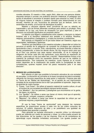 UNIVERSIDAD NACIONAL DE SAN CRISTÓBAL DE HUAMANGA                                  191

   morales elevados. El maestro o líder, según Illich, debe ser una persona dotada,
   dispuesta siempre a proveer una auténtica dirección intelectual, el pedagogo que
   ayuda al estudiante a encontrar el sendero rápido para alcanzar su meta; no será
   de ninguna manera el maestro o profesor formado para desenvolverse en una
   escuela, miembro de una "burocracia de personas que se dedican, como los
   sacerdotes de antaño, a la función de ideologizar al pueblo".
           Maestro y discípulo deberán tener conciencia de que su relación es
   inapreciable y que de formas diferentes constituye para ambos un privilegio. Para
   el maestro es un lujo, una forma de recreación (un gozo espiritual) y para el
   discípulo una actividad significativa sin propósito ulterior.
           La relación que llegará a establecerse entre maestro y discípulo no deberá
   limitarse sólo a la disciplina intelectual sino también a la artística, filosófica,
   religiosa, psicoanalítica y pedagógica; y, a todos los hombres y profesiones.
           lllich postula un magisterio en el que todos deban ser maestros, según sus
   capacidades, habilidades y destrezas.
           Tenemos que descalificar a los maestros actuales y desarrollar en todos los
   peruanos el sentido de la obligación de compartir los privilegios que obtuvieron
   aprendiendo a leer y a escribir. Esto, naturalmente, se puede extender a todas las
   demás competencias, a todos los demás oficios. No hay ninguna razón para que
   en el Perú una persona que sepa reparar automóviles, no se le imponga la
   obligación de formar cada año tres aprendices, como técnicos en reparación de
   coches, y para esto no hay que saber leer y escribir". Responsabiliza incluso a los
   maestros de profesión como los causantes directos de que no se viabilice la
   desescolarización. "Son solamente los maestros, cuyos ingresos en el mundo
   entero dependen de la mistificación del pueblo sobre la complejidad de tales
   competencias, quienes impiden tomar los pasos necesarios para ir en esta
   dirección".


7. MEDIOS DE LA EDUCACIÓN.-
            lllich esboza un plan que posibilite la formación educativa de una sociedad
   sin escuelas. La educación se convierte en la tarea connatural de toda la sociedad,
   utilizando los recursos específicos de cada sector o institución. Propone para ello
   su Teoría de las "Mallas del Aprendizaje", "en el sentido de una interconexión
   compleja de los acontecimientos de la vida" que posibilitan el aprender. Según ella,
   se aprende de cuatro fuentes:
   1) Cosas.- “Las Cosas”.- Se refiere al aspecto material de nuestra cultura, al cual
        el hombre de una sociedad tecnológica siempre tendrá acceso.
   2) Los 'Modelos".- Son los patrones y paradigmas que encontramos en la gente,
        las ideas y la práctica.
   3) Los "Iguales".- Se refiere a seres que tienen el mismo nivel que el aprendiz,
        para discutir, competir, cooperar y entender.
   4) 'Mayores'.- Se refieren a seres que tienen la capacidad de criticar por ser
        personas mayores y experimentadas.

          Él usa la frase "trama de oportunidad" para designar las maneras
   especificas de proporcionar acceso a cada uno de los cuatro conjuntos de
   recursos. El público dispondría de ellos y se posibilitaría una igualdad de
   oportunidades para aprender y enseñar.
          Para aprender se necesita información y reacción crítica. La información
   puede ser obtenida por medio de personas y cosas. La crítica puede provenir de
   dos direcciones: de los iguales y de los mayores. Esto es de compañeros de
   aprendizaje cuyos intereses inmediatos concuerden. Los iguales pueden ser


                Aquiles HINOSTROZA AYALA: “Enfoque Filosófico de la Pedagogía”
 