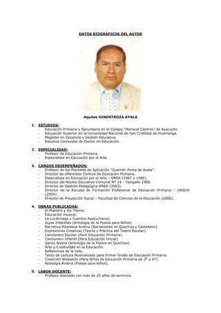 DATOS BIOGRÁFICOS DEL AUTOR




                             Aquiles HINOSTROZA AYALA

1. ESTUDIOS:
   -  Educación Primaria y Secundaria en el Colegio “Mariscal Cáceres” de Ayacucho
   -  Educación Superior en la Universidad Nacional de San Cristóbal de Huamanga.
   -  Magíster en Docencia y Gestión Educativa.
   -  Estudios concluidos de Doctor en Educación.

2. ESPECIALIDAD:
   -  Profesor de Educación Primaria.
   -  Especialista en Educación por el Arte.

3. CARGOS DESEMPEÑADOS:
   -  Profesor de los Planteles de Aplicación “Guamán Poma de Ayala”.
   -  Director de diferentes Centros de Educación Primaria.
   -  Especialista en Educación por el Arte – DREA (1967 y 1986).
   -  Director del Núcleo Educativo Comunal Nº 14 – Cangallo 1980.
   -  Director de Gestión Pedagógica DREA (2003).
   -  Director de la Escuela de Formación Profesional de Educación Primaria – UNSCH
      (2004).
   -  Director de Proyección Social – Facultad de Ciencias de la Educación (2006).

4. OBRAS PUBLICADAS:
   - El Maestro y los Títeres.
   - Educación musical.
   - La Luciérnaga y Cuentos Ayacuchanos.
   - Joyas Infantiles (Antología de la Poesía para Niños).
   - Narrativa Picaresca Andina (Narraciones en Quechua y Castellano).
   - Expresiones Creativas (Teoría y Práctica del Teatro Escolar).
   - Cancionero Escolar (Para Educación Primaria).
   - Cancionero Infantil (Para Educación Inicial)
   - Qantu Wayta (Antología de la Poesía en Quechua)
   - Arte y Creatividad en la Educación.
   - Reflexiones de la Vida.
   - Texto de Lectura Musicalizado para Primer Grado de Educación Primaria.
   - Colección Wiskakito (Para Niños de Educación Primaria de 2º a 6º).
   - Nostalgia Andina (Poesía para Niños).

5. LABOR DOCENTE:
   -  Profesor Asociado con más de 25 años de servicios.
 