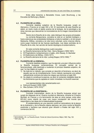 12                                         UNIVERSIDAD NACIONAL DE SAN CRISTÓBAL DE HUAMANGA


                   Entre ellos tenemos a Benedetto Croce, León Bruchviuig, y las
             Escuelas de Marburgo y Baden.


       6.2. FILOSOFÍA DE LA VIDA.-
                     Corriente idealista subjetivo de la filosofía burguesa, surgió en
             Alemania y Francia en el siglo XIX y XX. El nacimiento de esta filosofía se
             debió, en cierto modo al rápido avance de la biología, de la psicología y de
             otras ciencias que descubrían la inconsistencia de la imagen mecanicista del
             mundo.
                     Dentro de la filosofía de la vida, cabe distinguir dos grupos principales:
                     La corriente Bergsoniana, concebía la vida en un sentido biológico y
             hacia extensivas las propiedades biológicas a toda la realidad; y el otro grupo
             Nietzsche, Dilthey, concebía a la vida como voluntad, como vivencia interna,
             como juego irracional de las fuerzas espirituales. Las ideas centrales de la
             Filosofía de la vida, han servido de fuente ideológica al existencialismo.

                      En esta corriente distinguimos cuatro escuelas:
             a.   La filosofía bersoniana del Ilan Vital.- Henry Bergson (1859-1941)
             b.   El Pragmatismo norteamericano e inglés. John Dewey, G. Bachelar
             c.   El Historicismo de Dilthey. (1833-1911)
             d.   La filosofía alemana de la vida. Ludwig Klages (1872-1956) 12

       6.3. FILOSOFÍA DE LA ESENCIA.-
                    Corriente idealista subjetivo, que ha ejercido una gran influencia sobre
             la filosofía burguesa contemporánea. El concepto central de la
             fenomenología, está destinado a sustentar el principio idealista subjetivo, de
             que “no hay objeto sin sujeto”.
             1) Se trata de un método, que consiste en describir el fenómeno, es decir de
                aquello que se da inmediatamente. Como método representa una actitud
                radicalmente contraria de todos los rasgos que dominan al siglo XIX.
             2) Su objeto lo constituye la esencia, es decir el contenido inteligible ideal de
                los fenómenos que es captada en cisión inmediata: la intuición esencial.

                  Los representantes más caracterizados son:
             a. Edmund Husserl (1859-1938)
             b. Max Scheler (1874-1919) 13

       6.4. FILOSOFÍA DE LA EXISTENCIA.-
                     Corriente irracionalista, dentro de la filosofía burguesa actual que
             surgió de (después de la I Guerra mundial en Alemania, durante la II Guerra
             Mundial, en Francia y a la terminación de ésta en otros países, entre ellos
             EE.UU) como intento de crear una nueva concepción del mundo que
             respondiera a las ideas de la intelectualidad burguesa.
                     El existencialismo es una reacción contra el racionalismo de la época
             de la ilustración y de la filosofía clásica alemana, así como contra la filosofía
             positivista y kantiana que alcanzó gran difusión a finales del siglo XIX y
             comienzos del XX.



12
     BOCHENSKI, I.M.- La Filosofía Actual.- Fondo de Cultura Económica. Méjico 1965 Pág. 156
13
     Idem pag. 163



                     Aquiles HINOSTROZA AYALA: “Enfoque Filosófico de la Pedagogía”
 