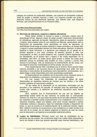 192                                UNIVERSIDAD NACIONAL DE SAN CRISTÓBAL DE HUAMANGA


  colegas con quienes se sostendrán debates, con quienes se compartirá cualquier
  clase de juegos o también lecturas y otros. Los mayores pueden ser guías o
  asesores acerca de qué destrezas aprender, qué método usar, qué pregunta
  formular, qué compañía buscar en un momento dado.


  Los Recursos Educacionales
  Los Recursos Educacionales son cuatro:

  1) Servicios de referencia, respecto a objetos educativos.
              Éstos deben facilitar el acceso a cosas o procesos usados para el
     aprendizaje formal. Algunas cosas de éstas pueden reservarse almacenadas
     en bibliotecas, agencias de alquiler, laboratorios, salas de exposición, museos
     y teatros; otros pueden estar en uso cotidiano en fábricas, aeropuertos, pero a
     disposición de estudiantes como aprendices en horas de descanso. El
     aprendizaje formal exige el acceso especial a cosas corrientes y el acceso fácil
     y seguro a cosas especiales hechas con fines educativos. Ejemplo: el derecho
     especial a hacer funcionar o a desarmar una máquina en un garaje es el
     acceso especial a una cosa corriente. El derecho general a usar una
     computadora, un libro, un jardín botánico, etc., puestos a plena disposición de
     los estudiantes, es el acceso fácil y seguro a las cosas especiales. En la
     actualidad, dice lllich, no todos tienen igual acceso a utilizar las cosas para
     aprender porque la sociedad está dividida en ricos y pobres y cuanto más
     avanza la tecnología, más se obstaculiza el entendimiento de las cosas, por
     eso debería entonces mostrárselas en forma simple, tal como son.
              Para desescolarizar Illich manifiesta que el entorno físico general debe
     hacerse accesible y los recursos físicos de aprendizaje (que antes han sido
     reducidos a instrumentos de enseñanza como laboratorios, enciclopedias, etc.)
     deben llegar a estar disponibles para todo aprendizaje autodirigido.
              El desescolarizar los artefactos de la educación haría necesario poner a
     disposición los artefactos y procesos y reconocer su valor educativo.
              En una ciudad, los materiales de enseñanza deben de estar
     diseminados en depósitos abiertos de manera que los adultos y los niños
     puedan visitarlos sin exponerse a peligros.
              "Si las metas de la educación ya no estuviesen dominadas por las
     escuelas y los maestros de escuela, el mercado para los aprendices sería
     mucho más variado y la definición de artefactos educativos sería menos
     restrictiva”.
              lllich, sostiene que el financiamiento de una red de objetos de
     aprendizaje puede darse de dos maneras: se puede fijar un presupuesto
     máximo con este fin y ver que todas las partes de la red estén abiertas a todos
     los visitantes o también puede proporcionarse a los ciudadanos unos bonos o
     derechos limitados, según sus edades, para tener acceso especial a ciertos
     materiales costosos o escasos y dejar los materiales simples a disposición de
     todos. Lo que se invierte en la implementación de la institución escolar, según
     Illich, debería invertirse en proporcionar a los ciudadanos un mejor acceso a la
     vida real de la ciudad; así se estaría exigiendo el derecho de usar las cosas
     para la educación y se lograría una propiedad realmente pública.

  2) Lonjas de Habilidades. Permiten hacer una lista de habilidades de las
     personas que las poseen, las condiciones según las cuales están dispuestas a
     servir de modelo a otros que quieren aprender esas mismas habilidades y las



              Aquiles HINOSTROZA AYALA: “Enfoque Filosófico de la Pedagogía”
 