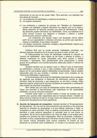 UNIVERSIDAD NACIONAL DE SAN CRISTÓBAL DE HUAMANGA                                  193

       direcciones en las que se les puede hallar. Para aprender una habilidad hay
       dos clases de recursos:
       a) Los profesores de habilidades o maestros de pericias; y
       b) Los objetos necesarios.

       a) Los profesores o maestros de pericias son "Modelos de Habilidades",
          poseen una habilidad y desean demostrar con alguien que no la posea y
          desee adquirirla. El aprendiz necesita una clase de demostración. Todas
          las personas pueden demostrar sus habilidades. Tener una habilidad es el
          único recurso humano que llegamos a necesitar u obtener y puede
          servirnos para conducir nuestra vida.
                  Los profesores que desean seguir una búsqueda común deben
          partir de sus capacidades o intereses comunes; se juntan para ejercitar o
          mejorar su habilidad, la que deben compartir.
       b) Los objetos necesarios, presentan ventajas y disponibilidades mejores que
          lo que ofrecen los profesores.

               Sostiene lllich que se puede aprender habilidades complejas, por
       ejemplo aspectos mecánicos de la cirugía y de tocar el violín, de leer, etc.
               Al institucionalizar las lonjas de habilidades mediante la creación de
       "centros de habilidades", éstos deben de ser libres y abiertos al público, y
       deberán localizarse en zonas industriales para tener acceso a ciertos
       noviciados o aprendices. Otro planteamiento sería proporcionar a ciertos
       grupos de la población una moneda educativa válida para asistir a "centros de
       habilidades".
               Sostiene también que se debería crear un "Banco" para el intercambio
       de habilidades o pericias y que a cada ciudadano debe abrírsele un crédito
       básico con el cual pudiese adquirir habilidades fundamentales. Habría créditos
       adicionales para los que enseñen o también sirvan como modelos en los
       "centros de habilidades" organizados.
               El funcionamiento de la lonja de habilidades dependería de la existencia
       de agencias que facilitarían el desarrollo de información escrita en algún
       directorio (lista de personas) y que asegurarían su uso libre y barato. Estas
       agencias podrían proporcionar servicios auxiliares de evaluación y certificación
       para impedir las prácticas monopólicas.
               lllich señala que una lonja de habilidades podría estar garantizada por
       "leyes que permitan la discriminación sólo basándose en las capacidades
       probadas y no por el curriculum educativo"
               También debe haber un control público a través de pruebas que se
       usarían para quienes están capacitados para el mercado laboral. También se
       debe introducir baterías de test en el lugar mismo de trabajo que servirían para
       la selección del personal con fines específicos.

   3) Servicio de búsqueda de compañero. Llamado también el "Emparejamiento
      de Semejantes". Es una red de comunicaciones que permitiría a las personas
      describir la actividad de aprendizaje a la que desean dedicarse y hallar un
      compañero en dicha actividad. Para un sistema conveniente de educación se
      permitiría a cada persona especificar la actividad para la cual busca un
      compañero. Se les da la oportunidad a los niños de elegir a sus amigos entre
      aquellos con quienes han sido congregados. Ellos se conocerán, evaluarán y
      buscarán a otros, preparándose para mantener durante toda su vida el interés
      por buscar nuevos asociados para nuevos empeños. El premio de sus
      esfuerzos es encontrar esos compañeros. Lo inverso a la escuela sería una


               Aquiles HINOSTROZA AYALA: “Enfoque Filosófico de la Pedagogía”
 