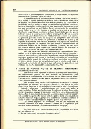194                                 UNIVERSIDAD NACIONAL DE SAN CRISTÓBAL DE HUAMANGA


      institución en la que cada persona compartiese el mismo interés y que pudiera
      encontrar a otra que tenga cosas en común.
                El funcionamiento de una red para búsqueda de compañero es según
      lllich, simple. El usuario se identificaría por su nombre y dirección y describiría
      la actividad para la cual estuviese buscando compañero. Un computador le
      remitiría los nombres y direcciones de todos aquellos que hubiesen introducido
      la misma descripción. La información de este sistema sólo debe ser conocida
      por sus compañeros de actividades. Como complemento del computador
      podría haber una red de pizarras o cuadros de anuncios y de avisos
      clasificados en periódicos, consistente en listas de actividades para los que no
      hubieran hallado a un compañero mediante al computador. No es necesario
      dar nombres. Los lectores interesados introducirían sus nombres en el sistema.
      Es probable que este sistema de búsqueda de compañeros con patrocinio
      público pueda ser una manera de garantizar la libertad de reunión y de
      capacitar a la gente en esta actividad. El servicio de búsqueda de compañero
      de aprendizaje podría ser un primer paso para romper la dependencia de los
      ciudadanos respecto de los servicios burocráticos (Escuelas). Es para lIIich,
      una medida esencial para proporcionar nuevos medios de establecer la
      confianza pública en un tipo de educación desescolarizada.
                lllich, dice que en una sociedad desescolarizada los profesionales ya no
      pueden lograr la confianza de sus clientes a partir de su historial curricular, o
      asegurar su prestigio con sólo remitir a sus clientes a otros profesionales que
      aprobaron su escolaridad, porque el cliente podrá consultar con otros clientes
      sobre la calidad y servicio del profesional, mediante una red de comunicación
      de interés común (puede ser computarizada>. Así el cliente podrá elegir al
      profesional conveniente, el alumno a sus profesores, los pacientes a sus
      médicos, etc. (En "La Sociedad Desescolarizada". Cap. VI).

  4) Servicio de referencia respecto de educadores independientes.
     (Educadores profesionales)
             Son los que deben figurar en un catálogo que indique las direcciones y
     las descripciones (hechas por ellos mismos) de profesionales, para
     profesionales e independientes, conjuntamente con las condiciones de acceso
     a sus servicios. Tales educadores podrían elegirse encuestando o consultando
     a sus clientes anteriores.
             llIich sostiene que a medida que los ciudadanos cuenten con mayores
     posibilidades de elección, tendrán mejor disposición para buscar un guía.
     Conforme se liberen de la manipulación de terceros serán más independientes
     y buscarán adiestrarse y autodisciplinarse con otros más viejos y
     experimentados. Señala que los hombres de sabiduría práctica deben estar
     siempre dispuestos a apoyar a los novatos y conforme vayan desapareciendo
     los maestros de escuela actuales surgirán condiciones que crearán la vocación
     del educador independiente, porque tanto los padres como otros educadores
     naturales necesitan de guías, porque toda persona que aprende necesita de la
     ayuda de otros, y las redes necesitan de gente que las haga funcionar.
             Los padres requieren de orientación; ésta es una necesidad de
     dirección intelectual que exige sabiduría fundada en la experiencia (las
     escuelas enlazan estas dos funciones diferentes en un solo papel).

             Según lllich deberán constituirse tres tipos de competencias educativas
      de carácter especial:
      a) La que debe crear y manejar las "lonjas educativas".



               Aquiles HINOSTROZA AYALA: “Enfoque Filosófico de la Pedagogía”
 
