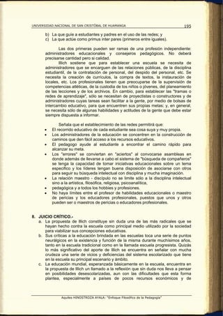 UNIVERSIDAD NACIONAL DE SAN CRISTÓBAL DE HUAMANGA                                  195

       b) La que guíe a estudiantes y padres en el uso de las redes; y
       c) La que actúe como primus inter pares (primeros entre iguales).

              Las dos primeras pueden ser ramas de una profesión independiente:
       administradores educacionales y consejeros pedagógicos. No deberá
       precisarse cantidad pero si calidad.
              lIlich sostiene que para establecer una escuela se necesita de
       administradores que se encarguen de las relaciones públicas, de la disciplina
       estudiantil, de la contratación de personal, del despido del personal, etc. Se
       necesita la creación de currículos, la compra de textos, la instauración de
       locales, etc. Los profesionales tienen que preocuparse de la supervisión de
       competencias atléticas, de la custodia de los niños o jóvenes, del planeamiento
       de las lecciones y de los archivos. En cambio, para establecer las "tramas o
       redes de aprendizaje", sólo se necesitan de proyectistas o constructores y de
       administradores cuyas tareas sean facilitar a la gente, por medio de bolsas de
       intercambio educativo, para que encuentren sus propias metas; y, en general,
       se necesita sólo de algunas habilidades y actitudes de la gente que debe estar
       siempre dispuesta a informar.

              Señala que el establecimiento de las redes permitirá que:
      •   El recorrido educativo de cada estudiante sea cosa suya y muy propia.
      •   Los administradores de la educación se concentren en la construcción de
          caminos que den fácil acceso a los recursos educativos.
      •   El pedagogo ayude al estudiante a encontrar el camino rápido para
          alcanzar su meta.
      •   Los "errores" se conviertan en "aciertos" al convocarse asambleas en
          donde además de llevarse a cabo el sistema de "búsqueda de compañeros"
          se tenga la capacidad de tomar iniciativas educacionales sobre un tema
          especifico y los líderes tengan buena disposición de asociarse con otros
          para seguir su búsqueda intelectual con disciplina y mucha imaginación.
      •   La relación maestro - discípulo no se limite sólo a la disciplina intelectual
          sino a la artística, filosófica, religiosa, psicoanalítica,
      •   pedagógica y a todos los hobbies y profesiones.
      •   No haya límites entre el profesor de habilidades educacionales o maestro
          de pericias y los educadores profesionales, puestos que unos y otros
          pueden ser o maestros de pericias o educadores profesionales.


8. JUICIO CRÍTICO.-
   a. La propuesta de lllich constituye sin duda una de las más radicales que se
      hayan hecho contra la escuela como principal medio utilizado por la sociedad
      para viabilizar sus concepciones educativas.
   b. Sus críticas a la educación brindada en las escuelas toca una serie de puntos
      neurálgicos en la existencia y función de la misma durante muchísimos años,
      tanto en la escuela tradicional como en la llamada escuela progresista. Quizás
      lo más significativo del aporte de Illich se encuentra en señalar con mucha
      crudeza una serie de vicios y deficiencias del sistema escolarizado que tiene
      en la escuela su principal escenario y ámbito.
   c. La educación mundial, esperanzada básicamente en la escuela, encuentra en
      la propuesta de llIich un llamado a la reflexión que sin duda nos lleva a pensar
      en posibilidades desescolarizadas, aun con las dificultades que esta forma
      plantea, especialmente a países de pocos recursos económicos y de



               Aquiles HINOSTROZA AYALA: “Enfoque Filosófico de la Pedagogía”
 